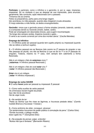 Particípio: o particípio, como o infinitivo e o gerúndio, é, por si, vago, impreciso,
impessoal. Só no contexto é que se despoja de sua imprecisão, para enunciar,
geralmente, fato concluído, ação relacionada com o passado.
Tínhamos ido ao cinema.
Feitos os preparativos, partiu para uma longa viagem.
Isto aconteceu no mês passado, quando elas chegaram à aula atrasadas.
O moço estendeu a mão ferida, os dedos ensangüentados.

Gerúndio: vimos que o gerúndio possui a forma simples (amando, batendo, saindo)
e a composta (tendo ou havendo amado, batido, saído).
Pode ser empregado em descrições breves, para sugerir movimentação:
“Ao longo dos campos verdes, tropeiros tocando o gado...
O vento e as nuvens correndo por cima dos montes claros.” (Cecília Meireles)

Emprego do Infinitivo
1 – O infinitivo pode ser pessoal (quando tem sujeito próprio) ou impessoal (quando
não se refere a nenhum sujeito).

2 – O infinitivo pessoal ora se flexiona (isto ocorre na 2ª pessoa do singular e nas
três pessoas do plural), ora não se flexiona (o que se dá na 1ª e na 3ª pessoas do
singular). Todavia, mesmo no 1ª caso, nem sempre tem cabimento a forma
flexionada.

Não é um milagre o fato de estarmos vivos ?
[ estarmos  infinitivo pessoal flexionado ]

Não é um milagre o fato de você estar vivo ?
[ estar  infinitivo pessoal não-flexionado ]

Estar vivo é um milagre.
[ estar  infinitivo impessoal ]


Emprego do verbo HAVER
 O verbo haver pode ser pessoal ou impessoal. É pessoal:

1 – Como verbo auxiliar de verbo pessoal.
Os criminosos haviam fugido da prisão.
Isso não há de acontecer.
Hei de viajar muito.

2 – No sentido de ter:
“Pedia ao Senhor que lhe visse as lágrimas, e houvesse piedade delas.” (Camilo
Castelo Branco) [ houvesse = tivesse ]

3 – Como sinônimo de obter, conseguir, alcançar:
“Os sentenciados houveram do poder público a comutação da pena.” (Carlos Góis)
“Donde houveste, o pélago revolto,
esse rugido teu ?” (Gonçalves Dias)

4 – Na acepção de pensar, julgar, entender:
“Muitos hão que é fantasia.” (Bernardim Ribeiro)

                                         185
 