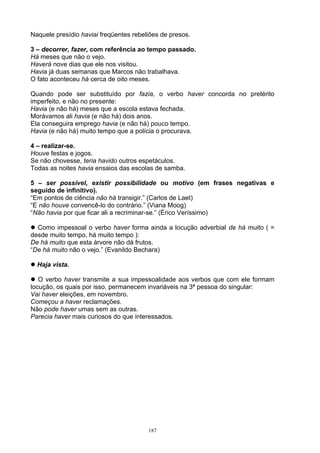 Naquele presídio haviai freqüentes rebeliões de presos.

3 – decorrer, fazer, com referência ao tempo passado.
Há meses que não o vejo.
Haverá nove dias que ele nos visitou.
Havia já duas semanas que Marcos não trabalhava.
O fato aconteceu há cerca de oito meses.

Quando pode ser substituído por fazia, o verbo haver concorda no pretérito
imperfeito, e não no presente:
Havia (e não há) meses que a escola estava fechada.
Morávamos ali havia (e não há) dois anos.
Ela conseguira emprego havia (e não há) pouco tempo.
Havia (e não há) muito tempo que a polícia o procurava.

4 – realizar-se.
Houve festas e jogos.
Se não chovesse, teria havido outros espetáculos.
Todas as noites havia ensaios das escolas de samba.

5 – ser possível, existir possibilidade ou motivo (em frases negativas e
seguido de infinitivo).
“Em pontos de ciência não há transigir.” (Carlos de Laet)
“E não houve convencê-lo do contrário.” (Viana Moog)
“Não havia por que ficar ali a recriminar-se.” (Érico Veríssimo)

 Como impessoal o verbo haver forma ainda a locução adverbial de há muito ( =
desde muito tempo, há muito tempo ):
De há muito que esta árvore não dá frutos.
“De há muito não o vejo.” (Evanildo Bechara)

 Haja vista.

 O verbo haver transmite a sua impessoalidade aos verbos que com ele formam
locução, os quais por isso, permanecem invariáveis na 3ª pessoa do singular:
Vai haver eleições, em novembro.
Começou a haver reclamações.
Não pode haver umas sem as outras.
Parecia haver mais curiosos do que interessados.




                                        187
 