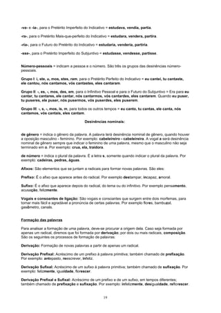 -va- e -ia-, para o Pretérito Imperfeito do Indicativo = estudava, vendia, partia.

-ra-, para o Pretérito Mais-que-perfeito do Indicativo = estudara, vendera, partira.

-ria-, para o Futuro do Pretérito do Indicativo = estudaria, venderia, partiria.

-sse-, para o Pretérito Imperfeito do Subjuntivo = estudasse, vendesse, partisse.


Número-pessoais = indicam a pessoa e o número. São três os grupos das desinências número-
pessoais.

Grupo I: i, ste, u, mos, stes, ram, para o Pretérito Perfeito do Indicativo = eu cantei, tu cantaste,
ele cantou, nós cantamos, vós cantastes, eles cantaram.

Grupo II: -, es, -, mos, des, em, para o Infinitivo Pessoal e para o Futuro do Subjuntivo = Era para eu
cantar, tu cantares, ele cantar, nós cantarmos, vós cantardes, eles cantarem. Quando eu puser,
tu puseres, ele puser, nós pusermos, vós puserdes, eles puserem.

Grupo III: -, s, -, mos, is, m, para todos os outros tempos = eu canto, tu cantas, ele canta, nós
cantamos, vós cantais, eles cantam.

                                       Desinências nominais:


de gênero = indica o gênero da palavra. A palavra terá desinência nominal de gênero, quando houver
a oposição masculino - feminino. Por exemplo: cabeleireiro - cabeleireira. A vogal a será desinência
nominal de gênero sempre que indicar o feminino de uma palavra, mesmo que o masculino não seja
terminado em o. Por exemplo: crua, ela, traidora.

de número = indica o plural da palavra. É a letra s, somente quando indicar o plural da palavra. Por
exemplo: cadeiras, pedras, águas.

Afixos: São elementos que se juntam a radicais para formar novas palavras. São eles:

Prefixo: É o afixo que aparece antes do radical. Por exemplo destampar, incapaz, amoral.

Sufixo: É o afixo que aparece depois do radical, do tema ou do infinitivo. Por exemplo pensamento,
acusação, felizmente.

Vogais e consoantes de ligação: São vogais e consoantes que surgem entre dois morfemas, para
tornar mais fácil e agradável a pronúncia de certas palavras. Por exemplo flores, bambuzal,
gasômetro, canais.


Formação das palavras

Para analisar a formação de uma palavra, deve-se procurar a origem dela. Caso seja formada por
apenas um radical, diremos que foi formada por derivação; por dois ou mais radicais, composição.
São os seguintes os processos de formação de palavras:

Derivação: Formação de novas palavras a partir de apenas um radical.

Derivação Prefixal: Acréscimo de um prefixo à palavra primitiva; também chamado de prefixação.
Por exemplo: antepasto, reescrever, infeliz.

Derivação Sufixal: Acréscimo de um sufixo à palavra primitiva; também chamado de sufixação. Por
exemplo: felizmente, igualdade, florescer.

Derivação Prefixal e Sufixal: Acréscimo de um prefixo e de um sufixo, em tempos diferentes;
também chamado de prefixação e sufixação. Por exemplo: infelizmente, desigualdade, reflorescer.


                                                   19
 