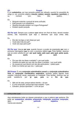 01)                                    Porquê:
É um substantivo, por isso somente poderá ser utilizado, quando for precedido de
artigo (o, os), pronome adjetivo (meu(s), este(s), esse(s), aquele(s), quanto(s)...)
ou          numeral         (um,         dois,        três,        quatro).

Ex.
      •   Ninguém entende o porquê de tanta confusão.
      •   Este porquê é um substantivo.
      •   Quantos porquês existem na Língua Portuguesa?
      •   Existem quatro porquês.


02) Por quê: Sempre que a palavra que estiver em final de frase, deverá receber
acento, não importando qual seja o elemento que surja antes dela.

Ex.
      •   Ela não me ligou e nem disse por quê.
      •   Você está rindo de quê?
      •   Você veio aqui para quê?


03) Por que: Usa-se por que, quando houver a junção da preposição por com o
pronome interrogativo que ou com o pronome relativo que. Para facilitar, dizemos
que se pode substituí-lo por: por qual razão, pelo qual, pela qual, pelos quais,
pelas                quais,               por               qual.

Ex.
      •   Por que não me disse a verdade? = por qual razão
      •   Gostaria de saber por que não me disse a verdade. = por qual razão
      •   As causas por que discuti com ele são particulares. = pelas quais
      •   Ester é a mulher por que vivo. = pela qual


04) Porque: É uma conjunção subordinativa causal ou conjunção subordinativa
final ou conjunção coordenativa explicativa, portanto estará ligando duas
orações, indicando causa, explicação ou finalidade. Para facilitar, dizemos que se
pode    substituí-lo  por    já    que,    pois     ou    a      fim     de   que.

Ex.
      •   Não saí de casa, porque estava doente. = já que
      •   É uma conjunção, porque liga duas orações. = pois
      •   Estudem, porque aprendam. = a fim de que



A PALAVRA QUE

Aqui estudaremos todas as classes gramaticais a que a palavra que pertence. Ela
pode ser substantivo, advérbio, preposição, interjeição, pronome, conjunção,
além             de              partícula              expletiva.
Vamos aos estudos:

                                           193
 