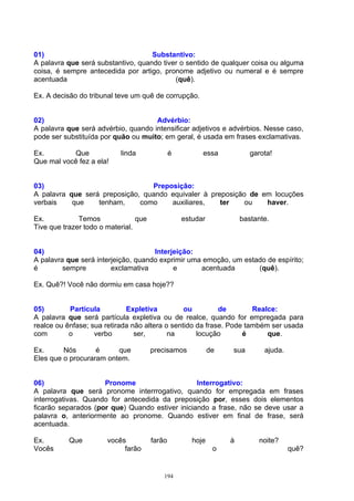 01)                                 Substantivo:
A palavra que será substantivo, quando tiver o sentido de qualquer coisa ou alguma
coisa, é sempre antecedida por artigo, pronome adjetivo ou numeral e é sempre
acentuada                                  (quê).

Ex. A decisão do tribunal teve um quê de corrupção.


02)                                  Advérbio:
A palavra que será advérbio, quando intensificar adjetivos e advérbios. Nesse caso,
pode ser substituída por quão ou muito; em geral, é usada em frases exclamativas.

Ex.        Que             linda               é         essa            garota!
Que mal você fez a ela!


03)                              Preposição:
A palavra que será preposição, quando equivaler à preposição de em locuções
verbais    que    tenham,     como    auxiliares,    ter    ou   haver.

Ex.           Temos              que               estudar            bastante.
Tive que trazer todo o material.


04)                                  Interjeição:
A palavra que será interjeição, quando exprimir uma emoção, um estado de espírito;
é        sempre         exclamativa        e       acentuada       (quê).

Ex. Quê?! Você não dormiu em casa hoje??


05)        Partícula         Expletiva          ou         de        Realce:
A palavra que será partícula expletiva ou de realce, quando for empregada para
realce ou ênfase; sua retirada não altera o sentido da frase. Pode também ser usada
com        o       verbo        ser,       na       locução       é      que.

Ex.      Nós       é     que           precisamos            de   sua        ajuda.
Eles que o procuraram ontem.


06)                  Pronome                     Interrogativo:
A palavra que será pronome interrrogativo, quando for empregada em frases
interrogativas. Quando for antecedida da preposição por, esses dois elementos
ficarão separados (por que) Quando estiver iniciando a frase, não se deve usar a
palavra o, anteriormente ao pronome. Quando estiver em final de frase, será
acentuada.

Ex.        Que         vocês           farão          hoje        à        noite?
Vocês                       farão                             o                       quê?


                                           194
 