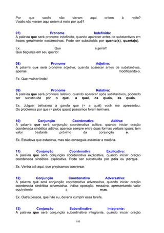 Por     que     vocês      não       vieram      aqui        ontem        à    noite?
Vocês não vieram aqui ontem à noite por quê?


07)                   Pronome                     Indefinido:
A palavra que será pronome indefinido, quando aparecer antes de substantivos em
frases geralmente exclamativas. Pode ser substituída por quanto(s), quanta(s).

Ex.                    Que                           sujeira!!
Que bagunça em seu quarto!


08)                 Pronome                    Adjetivo:
A palavra que será pronome adjetivo, quando aparecer antes de substantivos,
apenas                                                       modificando-o.

Ex. Que mulher linda!!


09)                   Pronome                      Relativo:
A palavra que será pronome relativo, quando aparecer após substantivos, podendo
ser substituída por o qual, a qual, os quais, as quais.

Ex. Julguei belíssima a garota que (= a qual) você                   me   apresentou.
Os problemas por que (= pelos quais) passamos foram terríveis.


10)           Conjunção               Coordenativa            Aditiva:
A palavra que será conjunção coordenativa aditiva, quando iniciar oração
coordenada sindética aditiva; aparece sempre entre duas formas verbais iguais; tem
valor      bastante           próximo       da        conjunção         e.

Ex. Estudava que estudava, mas não conseguia assimilar a matéria.


11)         Conjunção             Coordenativa          Explicativa:
A palavra que será conjunção coordenativa explicativa, quando iniciar oração
coordenada sindética explicativa. Pode ser substituída por pois ou porque.

Ex. Venha até aqui, que precisamos conversar.


12)         Conjunção            Coordenativa            Adversativa:
A palavra que será conjunção coordenativa adversativa, quando iniciar oração
coordenada sindética adversativa. Indica oposição, ressalva, apresentando valor
equivalente                    a                      mas.

Ex. Outra pessoa, que não eu, deveria cumprir essa tarefa.


13)         Conjunção          Subordinativa            Integrante:
A palavra que será conjunção subordinativa integrante, quando iniciar oração

                                        195
 