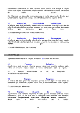 subordinada substantiva, ou seja, quando iniciar oração que exerça a função
sintática de sujeito, objeto direto, objeto indireto, complemento nominal, predicativo
do                   sujeito                  e               aposto.

Ex. Julgo que sua ascensão na empresa deu-se muito rapidamente. Oração que
funciona como objeto direto (oração subordinada substantiva objetiva direta)


14)         Conjunção            Subordinativa           Consecutiva:
A palavra que será conjunção subordinativa consecutiva, quando iniciar oração
subordinada adverbial consecutiva; aparece, em geral, nas expressões: tão... que,
tanto...     que,       tamanho...       que       e       tal...    que.

Ex. Ele se esforçou tanto, que acabou desmaiando.


15)         Conjunção            Subordinativa            Comparativa:
A palavra que será conjunção subordinativa comparativa, quando iniciar oração
subordinada adverbial comparativa; aparece, em geral, nas expressões mais... que,
menos...                                  que.

Ex. Ele é mais estudioso que os amigos.



A PALAVRA SE

Aqui estudaremos todas as funções da palavra se. Vamos aos estudos:


01)                  Pronome                     Reflexivo:
A palavra se será pronome reflexivo quando indicar que o sujeito pratica a ação
sobre si mesmo. Nesse caso, o verbo concordará com o sujeito.

Ex.    A    menina     machucou-se              ao   cair     do      brinquedo.
As meninas machucaram-se.


02)                 Pronome                     Recíproco:
A palavra se será pronome recíproco quando indicar ação trocada entre os
elementos que compõem o sujeito. Nesse caso, o verbo concordará com o sujeito.

Ex. Sandro e Carla adoram-se.


03)          Pronome          Integrante          do         Verbo:
A palavra se será pronome integrante do verbo quando aparecer junto de verbos
pronominais, que são os que não se conjugam sem pronome. Por exemplo:
suicidar-se, arrepender-se, queixar-se, zangar-se, ater-se, abster-se ...
Nesse       caso,     o     verbo      concordará     com       o      sujeito.



                                          196
 