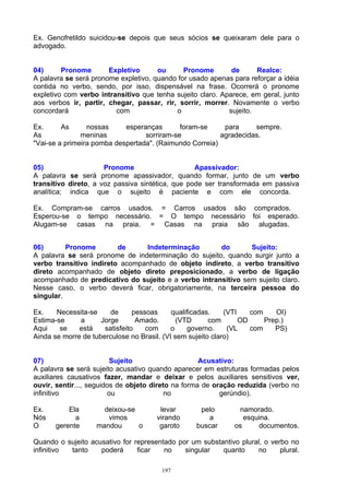 Ex. Genofretildo suicidou-se depois que seus sócios se queixaram dele para o
advogado.


04)      Pronome       Expletivo      ou      Pronome        de      Realce:
A palavra se será pronome expletivo, quando for usado apenas para reforçar a idéia
contida no verbo, sendo, por isso, dispensável na frase. Ocorrerá o pronome
expletivo com verbo intransitivo que tenha sujeito claro. Aparece, em geral, junto
aos verbos ir, partir, chegar, passar, rir, sorrir, morrer. Novamente o verbo
concordará               com               o                sujeito.

Ex.      As      nossas     esperanças       foram-se     para     sempre.
As             meninas            sorriram-se            agradecidas.
"Vai-se a primeira pomba despertada". (Raimundo Correia)


05)                   Pronome                     Apassivador:
A palavra se será pronome apassivador, quando formar, junto de um verbo
transitivo direto, a voz passiva sintética, que pode ser transformada em passiva
analítica; indica que o sujeito é paciente e com ele concorda.

Ex. Compram-se carros usados. = Carros usados são comprados.
Esperou-se o tempo necessário. = O tempo necessário foi esperado.
Alugam-se casas na praia. = Casas na praia são alugadas.


06)       Pronome        de     Indeterminação        do       Sujeito:
A palavra se será pronome de indeterminação do sujeito, quando surgir junto a
verbo transitivo indireto acompanhado de objeto indireto, a verbo transitivo
direto acompanhado de objeto direto preposicionado, a verbo de ligação
acompanhado de predicativo do sujeito e a verbo intransitivo sem sujeito claro.
Nesse caso, o verbo deverá ficar, obrigatoriamente, na terceira pessoa do
singular.

Ex.    Necessita-se     de      pessoas     qualificadas.    (VTI    com    OI)
Estima-se     a      Jorge       Amado.       (VTD      com       OD     Prep.)
Aqui    se    está    satisfeito    com     o    governo.     (VL    com    PS)
Ainda se morre de tuberculose no Brasil. (VI sem sujeito claro)


07)                      Sujeito                    Acusativo:
A palavra se será sujeito acusativo quando aparecer em estruturas formadas pelos
auxiliares causativos fazer, mandar e deixar e pelos auxiliares sensitivos ver,
ouvir, sentir..., seguidos de objeto direto na forma de oração reduzida (verbo no
infinitivo              ou                no              gerúndio).

Ex.       Ela        deixou-se         levar       pelo        namorado.
Nós         a         vimos           virando        a           esquina.
O     gerente      mandou      o       garoto     buscar      os     documentos.

Quando o sujeito acusativo for representado por um substantivo plural, o verbo no
infinitivo tanto    poderá      ficar   no    singular   quanto     no      plural.

                                        197
 