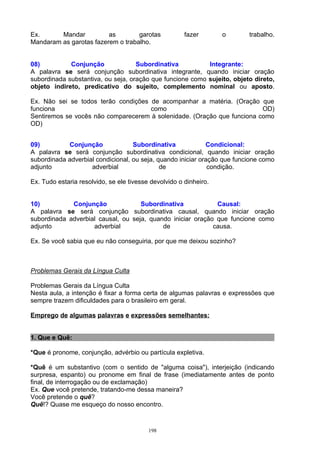 Ex.      Mandar          as        garotas             fazer       o      trabalho.
Mandaram as garotas fazerem o trabalho.


08)          Conjunção              Subordinativa          Integrante:
A palavra se será conjunção subordinativa integrante, quando iniciar oração
subordinada substantiva, ou seja, oração que funcione como sujeito, objeto direto,
objeto indireto, predicativo do sujeito, complemento nominal ou aposto.

Ex. Não sei se todos terão condições de acompanhar a matéria. (Oração que
funciona                             como                                OD)
Sentiremos se vocês não comparecerem à solenidade. (Oração que funciona como
OD)


09)         Conjunção              Subordinativa             Condicional:
A palavra se será conjunção subordinativa condicional, quando iniciar oração
subordinada adverbial condicional, ou seja, quando iniciar oração que funcione como
adjunto             adverbial                de               condição.

Ex. Tudo estaria resolvido, se ele tivesse devolvido o dinheiro.


10)          Conjunção              Subordinativa            Causal:
A palavra se será conjunção subordinativa causal, quando iniciar oração
subordinada adverbial causal, ou seja, quando iniciar oração que funcione como
adjunto             adverbial              de               causa.

Ex. Se você sabia que eu não conseguiria, por que me deixou sozinho?



Problemas Gerais da Língua Culta

Problemas Gerais da Língua Culta
Nesta aula, a intenção é fixar a forma certa de algumas palavras e expressões que
sempre trazem dificuldades para o brasileiro em geral.

Emprego de algumas palavras e expressões semelhantes:


1. Que e Quê:

*Que é pronome, conjunção, advérbio ou partícula expletiva.

*Quê é um substantivo (com o sentido de "alguma coisa"), interjeição (indicando
surpresa, espanto) ou pronome em final de frase (imediatamente antes de ponto
final, de interrogação ou de exclamação)
Ex. Que você pretende, tratando-me dessa maneira?
Você pretende o quê?
Quê!? Quase me esqueço do nosso encontro.



                                          198
 