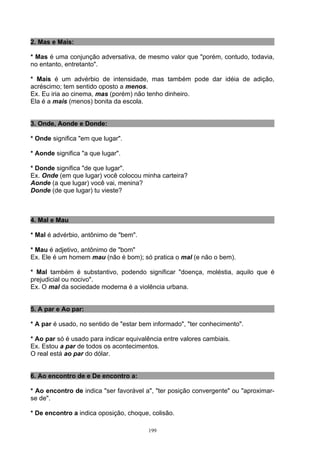 2. Mas e Mais:

* Mas é uma conjunção adversativa, de mesmo valor que "porém, contudo, todavia,
no entanto, entretanto".

* Mais é um advérbio de intensidade, mas também pode dar idéia de adição,
acréscimo; tem sentido oposto a menos.
Ex. Eu iria ao cinema, mas (porém) não tenho dinheiro.
Ela é a mais (menos) bonita da escola.


3. Onde, Aonde e Donde:

* Onde significa "em que lugar".

* Aonde significa "a que lugar".

* Donde significa "de que lugar".
Ex. Onde (em que lugar) você colocou minha carteira?
Aonde (a que lugar) você vai, menina?
Donde (de que lugar) tu vieste?



4. Mal e Mau

* Mal é advérbio, antônimo de "bem".

* Mau é adjetivo, antônimo de "bom"
Ex. Ele é um homem mau (não é bom); só pratica o mal (e não o bem).

* Mal também é substantivo, podendo significar "doença, moléstia, aquilo que é
prejudicial ou nocivo".
Ex. O mal da sociedade moderna é a violência urbana.


5. A par e Ao par:

* A par é usado, no sentido de "estar bem informado", "ter conhecimento".

* Ao par só é usado para indicar equivalência entre valores cambiais.
Ex. Estou a par de todos os acontecimentos.
O real está ao par do dólar.


6. Ao encontro de e De encontro a:

* Ao encontro de indica "ser favorável a", "ter posição convergente" ou "aproximar-
se de".

* De encontro a indica oposição, choque, colisão.

                                        199
 