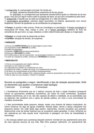 Œ protagonista: é o personagem principal. Se divide em:
      a)- herói: apresenta características superiores às de seu grupo;
      b)- anti-herói: é o protagonista que apresenta características iguais ou inferiores às de seu
grupo, mas que por algum motivo está na posição de herói, só que sem competência para tanto.
 antagonista: é aquele que se opõe ao protagonista. É o vilão da história.
Ž personagens secundários: exercem papel secundário na história, aparecendo com menor
freqüência. Servem de ajudantes ou de confidentes do protagonista.

Tempo: é quando o fato ocorreu. Pode ser cronológico ou psicológico. O tempo cronológico é
mensurável em horas, dias, meses e anos. Já o tempo psicológico obedece ao fluxo de
consciência de que narra, ou seja, obedece a ordem determinada pelo desejo ou imaginação.

Espaço: é o local onde se desenrola os fatos.
Conflito: situação de tensão, de suspense.
ÁNARRAÇÃO

1) Cria-se uma EXPECTATIVA para as personagens e para o leitor.
2) A expectativa contém ÍNDICES do conflito.
3) Quebra da expectativa.
4) Explode o CONFLITO (principal característica).
5) Busca-se a SOLUÇÃO do conflito.
6) O conflito pode ou não ser solucionado—as personagens resolvem ou tentam resolver o conflito.
7) A partir da “solução”do conflito, conhece-se a INTENÇÃO do narrador.

ÁMERO RELATO

1) Cria-se uma expectativa sem objetivo definido.
2) Surgem ou não índices do conflito.
3) A expectativa se mantém ou é substituída por outra.
4) Ausência de conflito: o conflito não surge, ou é simplesmente insinuado.
5) Os fatos e as caracterizações se acumulam inexpressivamente.
6) Já que não há conflito, qualquer final—pretensa solução—pode ser apresentado como fecho para o texto.
7) Não se sabe com que intenção a “história” foi relatada.



Numere os parágrafos a seguir, identificando o tipo de redação apresentado. Grife
os elementos que ajudem a comprovar cada tipologia:
1) descrição         2) narração          3) dissertação

( ) Acreditamos firmemente que só o esforço conjunto de toda a nação brasileira conseguirá
vencer os gravíssimos problemas econômicos, por todos há muito conhecidos. Quaisquer
medidas econômicas, por si só, não são capazes de alterar a realidade, se as autoridades que
as elaboram não contarem com o apoio da opinião pública, em meio a uma comunidade de
cidadãos conscientes.

( ) Nas proximidades deste pequeno vilarejo, existe uma chácara de beleza incalculável. Ao
centro avista-se um lago de águas cristalinas. Através delas, vemos a dança rodopiante dos
pequenos peixes. Em volta deste lago pairam, imponentes, árvores seculares que parecem
testemunhas vivas de tantas histórias que se sucederam pelas gerações. A relva, brilhando ao
sol, estende-se por todo aquele local, imprimindo à paisagem um clima de tranqüilidade e
aconchego.

( ) As crianças sabiam que a presença daquele cachorro vira-lata em seu apartamento seria alvo
da mais rigorosa censura de sua mãe. Não tinha qualquer cabimento: um apartamento tão

                                                       2
 