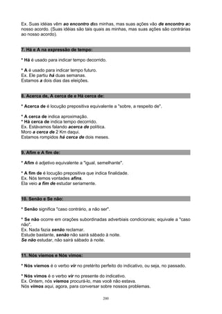 Ex. Suas idéias vêm ao encontro das minhas, mas suas ações vão de encontro ao
nosso acordo. (Suas idéias são tais quais as minhas, mas suas ações são contrárias
ao nosso acordo).


7. Há e A na expressão de tempo:

* Há é usado para indicar tempo decorrido.

* A é usado para indicar tempo futuro.
Ex. Ele partiu há duas semanas.
Estamos a dois dias das eleições.


8. Acerca de, A cerca de e Há cerca de:

* Acerca de é locução prepositiva equivalente a "sobre, a respeito de".

* A cerca de indica aproximação.
* Há cerca de indica tempo decorrido.
Ex. Estávamos falando acerca de política.
Moro a cerca de 2 Km daqui.
Estamos rompidos há cerca de dois meses.


9. Afim e A fim de:

* Afim é adjetivo equivalente a "igual, semelhante".

* A fim de é locução prepositiva que indica finalidade.
Ex. Nós temos vontades afins.
Ela veio a fim de estudar seriamente.


10. Senão e Se não:

* Senão significa "caso contrário, a não ser".

* Se não ocorre em orações subordinadas adverbiais condicionais; equivale a "caso
não".
Ex. Nada fazia senão reclamar.
Estude bastante, senão não sairá sábado à noite.
Se não estudar, não sairá sábado à noite.


11. Nós viemos e Nós vimos:

* Nós viemos é o verbo vir no pretérito perfeito do indicativo, ou seja, no passado.

* Nós vimos é o verbo vir no presente do indicativo.
Ex. Ontem, nós viemos procurá-lo, mas você não estava.
Nós vimos aqui, agora, para conversar sobre nossos problemas.

                                          200
 