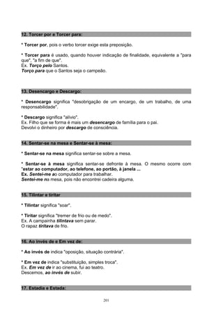 12. Torcer por e Torcer para:

* Torcer por, pois o verbo torcer exige esta preposição.

* Torcer para é usado, quando houver indicação de finalidade, equivalente a "para
que", "a fim de que".
Ex. Torço pelo Santos.
Torço para que o Santos seja o campeão.



13. Desencargo e Descargo:

* Desencargo significa "desobrigação de um encargo, de um trabalho, de uma
responsabilidade".

* Descargo significa "alívio".
Ex. Filho que se forma é mais um desencargo de família para o pai.
Devolvi o dinheiro por descargo de consciência.


14. Sentar-se na mesa e Sentar-se à mesa:

* Sentar-se na mesa significa sentar-se sobre a mesa.

* Sentar-se à mesa significa sentar-se defronte à mesa. O mesmo ocorre com
"estar ao computador, ao telefone, ao portão, à janela ...
Ex. Sentei-me ao computador para trabalhar.
Sentei-me na mesa, pois não encontrei cadeira alguma.


15. Tilintar e tiritar

* Tilintar significa "soar".

* Tiritar significa "tremer de frio ou de medo".
Ex. A campainha tilintava sem parar.
O rapaz tiritava de frio.


16. Ao invés de e Em vez de:

* Ao invés de indica "oposição, situação contrária".

* Em vez de indica "substituição, simples troca".
Ex. Em vez de ir ao cinema, fui ao teatro.
Descemos, ao invés de subir.


17. Estadia e Estada:

                                           201
 