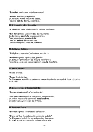 * Estadia é usado para veículos em geral.

* Estada é usado para pessoas.
Ex. Foi curta minha estada na cidade.
Paguei a estadia de meu automóvel.

18. A domicílio e Em domicílio:

* A domicílio só se usa quando dá idéia de movimento.

* Em domicílio se usa sem idéia de movimento.
Ex. Enviarei a domicílio seus documentos.
Fazemos entregas em domicílio
Levaram a domicílio as compras.
Damos aulas particulares em domicílio.


19. Estágio e Estádio

* Estágio é preparação (profissional, escolar...).

* Estádio significa "época, fase, período".
Ex. Estou no primeiro ano de estágio na empresa.
Naquela época o país passava por um estádio de euforia.


20. Perca e Perda:

* Perca é verbo.

* Perda é substantivo.
Ex. Não perca a paciência, pois essa perda de gols não se repetirá, disse o jogador
ao técnico.


21. Despercebido e Desapercebido:

* Despercebido significa "sem atenção".

* Desapercebido significa "desprovido, desprevenido".
Ex. O fato passou-me totalmente despercebido.
Ele estava desapercebido de dinheiro.


22. Escutar e Ouvir:

* Escutar significa "estar atento para ouvir".

* Ouvir significa "perceber pelo sentido da audição".
Ex. Escutou a tarde toda, as reclamações da esposa.
Ao ouvir aquele som estranho, saiu em disparada.

                                           202
 