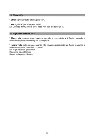 23. Olhar e Ver:

* Olhar significa "estar atento para ver".

* Ver significa "perceber pela visão".
Ex. Quando olhou para o lado, nada viu, pois ele saíra de lá.


24. Haja vista e Hajam vista

* Haja vista pode-se usar, havendo ou não a preposição a à frente, estando o
substantivo posterior no singular ou no plural.

* Hajam vista pode-se usar, quando não houver a preposição a à frente e quando o
substantivo posterior estiver no plural.
Ex. Haja vista aos problemas.
Haja vista os problemas.
Hajam vista os problemas.




                                             203
 