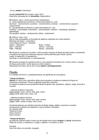 Já vou, paizão ! (carinhoso)

Aquele cantorzinho fez sucesso. Quem diria !
Esse filme não passa de um dramalhão. (depreciativo)

02. Sufixos –ção e –mento (que formam substantivos):
a. –mento geralmente se adiciona a verbos terminados em –ecer:
aborrecer – aborrecimento; acontecer – acontecimento; conhecer – conhecimento; esquecer –
esquecimento.
b. –ção geralmente se adiciona a verbos terminados em –izar:
amortizar – amortização; automatizar – automatização; canalizar – canalização; globalizar –
globalização.
Há exceções: deslizar – deslizamento; balizar – balizamento.

03. Sufixos –ista e –ano:
São os mais empregados na formação de adjetivos originados de nomes próprios:
Machado (de Assis) – machadiano
Freud (Sigmund Freud) – freudiano
Alasca – alasquiano                Buda – budista
Bach – bachiano                    Calvino – calvinista
Hitler – hitlerista                Darwin – darwinista

04. No plural, o acréscimo do sufixo –zinho acarreta mudança de flexão da palavra-base, contrariando
a tendência da língua que é flexionar apenas o último elemento para indicar o plural:
pastel  pastelzinho  pasteizinhos
caminhão  caminhãozinho  caminhõezinhos

05. Quando emprega em seqüência dois ou mais advérbios formados com o sufixo mente, o usuário
da língua pode juntar o sufixo apenas ao último adjetivo:
Desprezado por todos, ele se virou e saiu rápida e estrategicamente.



Flexão
É a variação de forma e, conseqüentemente, de significado de uma palavra.

* Flexão de Gênero
Gênero é o termo que a gramática utiliza para enquadrar as palavras variáveis da língua em
masculinas e femininas. Temos os gêneros masculino e feminino.
As classes de palavras que apresentam flexão de gênero são: substantivo, adjetivo, artigo, pronome e
numeral.

 - palavras do gênero masculino.
seres animais: moço, menino, leão, gato, cantor.
coisas: pente, lápis, disco, amor, mar.

 - palavras do gênero feminino.
seres animais: moça, menina, leoa, gata, cantora.
coisas: colher, revista, fumaça, raiva, chuva.

As demais palavras que admitem esse tipo de flexão (artigo, adjetivo, pronome e numeral)
acompanham o gênero do substantivo a que se referem. Exemplos:
As crianças órfãs.
Pequenos índios.
Esses meninos.
Duas crianças.

* Flexão de Número
As palavras variáveis podem mudar sua terminação para indicar singular ou plural. Apresentam
flexão de número: o substantivo, o artigo, o adjetivo, o numeral e o verbo.

Exemplo:
Sua irmã sofreu um arranhão. (singular)

                                                    26
 
