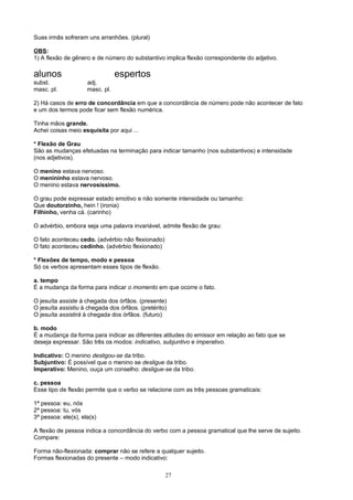 Suas irmãs sofreram uns arranhões. (plural)

OBS:
1) A flexão de gênero e de número do substantivo implica flexão correspondente do adjetivo.

alunos                           espertos
subst.               adj.
masc. pl.            masc. pl.

2) Há casos de erro de concordância em que a concordância de número pode não acontecer de fato
e um dos termos pode ficar sem flexão numérica.

Tinha mãos grande.
Achei coisas meio esquisita por aqui ...

* Flexão de Grau
São as mudanças efetuadas na terminação para indicar tamanho (nos substantivos) e intensidade
(nos adjetivos).

O menino estava nervoso.
O menininho estava nervoso.
O menino estava nervosíssimo.

O grau pode expressar estado emotivo e não somente intensidade ou tamanho:
Que doutorzinho, hein ! (ironia)
Filhinho, venha cá. (carinho)

O advérbio, embora seja uma palavra invariável, admite flexão de grau:

O fato aconteceu cedo. (advérbio não flexionado)
O fato aconteceu cedinho. (advérbio flexionado)

* Flexões de tempo, modo e pessoa
Só os verbos apresentam esses tipos de flexão.

a. tempo
É a mudança da forma para indicar o momento em que ocorre o fato.

O jesuíta assiste à chegada dos órfãos. (presente)
O jesuíta assistiu à chegada dos órfãos. (pretérito)
O jesuíta assistirá à chegada dos órfãos. (futuro)

b. modo
É a mudança da forma para indicar as diferentes atitudes do emissor em relação ao fato que se
deseja expressar. São três os modos: indicativo, subjuntivo e imperativo.

Indicativo: O menino desligou-se da tribo.
Subjuntivo: É possível que o menino se desligue da tribo.
Imperativo: Menino, ouça um conselho: desligue-se da tribo.

c. pessoa
Esse tipo de flexão permite que o verbo se relacione com as três pessoas gramaticais:

1ª pessoa: eu, nós
2ª pessoa: tu, vós
3ª pessoa: ele(s), ela(s)

A flexão de pessoa indica a concordância do verbo com a pessoa gramatical que lhe serve de sujeito.
Compare:

Forma não-flexionada: comprar não se refere a qualquer sujeito.
Formas flexionadas do presente – modo indicativo:

                                                   27
 