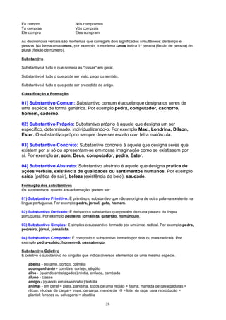 Eu compro                      Nós compramos
Tu compras                     Vós comprais
Ele compra                     Eles compram

As desinências verbais são morfemas que carregam dois significados simultâneos: de tempo e
pessoa. Na forma amávamos, por exemplo, o morfema –mos indica 1ª pessoa (flexão de pessoa) do
plural (flexão de número).

Substantivo

Substantivo é tudo o que nomeia as "coisas" em geral.

Substantivo é tudo o que pode ser visto, pego ou sentido.

Substantivo é tudo o que pode ser precedido de artigo.

Classificação e Formação

01) Substantivo Comum: Substantivo comum é aquele que designa os seres de
uma espécie de forma genérica. Por exemplo pedra, computador, cachorro,
homem, caderno.

02) Substantivo Próprio: Substantivo próprio é aquele que designa um ser
específico, determinado, individualizando-o. Por exemplo Maxi, Londrina, Dílson,
Ester. O substantivo próprio sempre deve ser escrito com letra maiúscula.

03) Substantivo Concreto: Substantivo concreto é aquele que designa seres que
existem por si só ou apresentam-se em nossa imaginação como se existissem por
si. Por exemplo ar, som, Deus, computador, pedra, Ester.

04) Substantivo Abstrato: Substantivo abstrato é aquele que designa prática de
ações verbais, existência de qualidades ou sentimentos humanos. Por exemplo
saída (prática de sair), beleza (existência do belo), saudade.
Formação dos substantivos
Os substantivos, quanto à sua formação, podem ser:

01) Substantivo Primitivo: É primitivo o substantivo que não se origina de outra palavra existente na
língua portuguesa. Por exemplo pedra, jornal, gato, homem.

02) Substantivo Derivado: É derivado o substantivo que provém de outra palavra da língua
portuguesa. Por exemplo pedreiro, jornalista, gatarrão, homúnculo.

03) Substantivo Simples: É simples o substantivo formado por um único radical. Por exemplo pedra,
pedreiro, jornal, jornalista.

04) Substantivo Composto: É composto o substantivo formado por dois ou mais radicais. Por
exemplo pedra-sabão, homem-rã, passatempo.

Substantivo Coletivo
É coletivo o substantivo no singular que indica diversos elementos de uma mesma espécie.

    abelha - enxame, cortiço, colméia
    acompanhante - comitiva, cortejo, séqüito
    alho - (quando entrelaçados) réstia, enfiada, cambada
    aluno - classe
    amigo - (quando em assembléia) tertúlia
    animal - em geral = piara, pandilha, todos de uma região = fauna; manada de cavalgaduras =
    récua, récova; de carga = tropa; de carga, menos de 10 = lote; de raça, para reprodução =
    plantel; ferozes ou selvagens = alcatéia

                                                 28
 