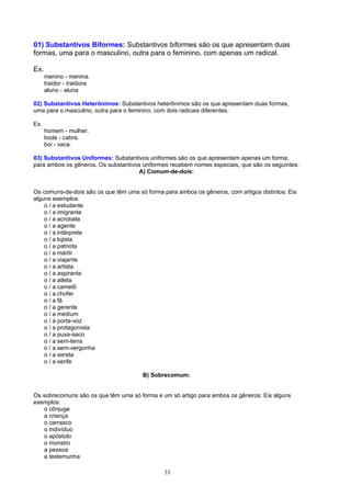 01) Substantivos Biformes: Substantivos biformes são os que apresentam duas
formas, uma para o masculino, outra para o feminino, com apenas um radical.

Ex.
      menino - menina.
      traidor - traidora.
      aluno - aluna

02) Substantivos Heterônimos: Substantivos heterônimos são os que apresentam duas formas,
uma para o masculino, outra para o feminino, com dois radicais diferentes.

Ex.
      homem - mulher.
      bode - cabra.
      boi - vaca.

03) Substantivos Uniformes: Substantivos uniformes são os que apresentam apenas um forma,
para ambos os gêneros. Os substantivos uniformes recebem nomes especiais, que são os seguintes:
                                     A) Comum-de-dois:


Os comuns-de-dois são os que têm uma só forma para ambos os gêneros, com artigos distintos: Eis
alguns exemplos:
    o / a estudante
    o / a imigrante
    o / a acrobata
    o / a agente
    o / a intérprete
    o / a lojista
    o / a patriota
    o / a mártir
    o / a viajante
    o / a artista
    o / a aspirante
    o / a atleta
    o / a camelô
    o / a chofer
    o / a fã
    o / a gerente
    o / a médium
    o / a porta-voz
    o / a protagonista
    o / a puxa-saco
    o / a sem-terra
    o / a sem-vergonha
    o / a xereta
    o / a xerife

                                       B) Sobrecomum:


Os sobrecomuns são os que têm uma só forma e um só artigo para ambos os gêneros: Eis alguns
exemplos:
   o cônjuge
   a criança
   o carrasco
   o indivíduo
   o apóstolo
   o monstro
   a pessoa
   a testemunha

                                               33
 
