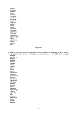 o algoz
   o verdugo
   a vítima
   o tipo
   o animal
   o bóia-fria
   o cadáver
   a criatura
   o dedo-duro
   o defunto
   o gênio
   o ídolo
   o líder
   o membro
   o nó-cego
   o pão-duro
   o pé-frio
   o pé-quente
   a personagem
   o pivô
   a sentinela
   o sósia
   o sujeito
   o tira

                                          C) Epiceno:


Os epicenos são os que têm uma só forma e um só artigo para ambos os gêneros de certos animais,
acrescentando as palavras macho e fêmea, para se distinguir o sexo do animal. Eis alguns exemplos:
    a girafa
    a andorinha
    a águia
    a barata
    a cobra
    o jacaré
    a onça
    o sabiá
    o tatu
    a anta
    a arara
    a borboleta
    o canguru
    o caranguejo
    a coruja
    o crocodilo
    o escorpião
    a formiga
    a girafa
    a mosca
    a onça
    a pantera
    o pernilongo
    o piolho
    a piranha
    a rã
    a raposa
    a tartaruga
    o tatu
    o urubu
    a zebra



                                                34
 