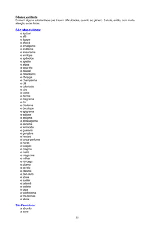 Gênero vacilante
Existem alguns substantivos que trazem dificuldades, quanto ao gênero. Estude, então, com muita
atenção estas listas:

São Masculinos:
   o açúcar
   o afã
   o ágape
   o alvará
   o amálgama
   o anátema
   o aneurisma
   o antílope
   o apêndice
   o apetite
   o algoz
   o bóia-fria
   o caudal
   o cataclismo
   o cônjuge
   o champanha
   o clã
   o cola-tudo
   o cós
   o coma
   o derma
   o diagrama
   o dó
   o diadema
   o decalque
   o epigrama
   o eclipse
   o estigma
   o estratagema
   o eczema
   o formicida
   o guaraná
   o gengibre
   o herpes
   o lança-perfume
   o haras
   o lotação
   o magma
   o matiz
   o magazine
   o milhar
   o nó-cego
   o pijama
   o pé-frio
   o plasma
   o pão-duro
   o sósia
   o suéter
   o talismã
   o toalete
   o tapa
   o telefonema
   o tira-teimas
   o xérox

São Femininos:
   a abusão
   a acne

                                                35
 