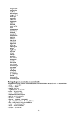 a agravante
   a aguarrás
   a alface
   a apendicite
   a aguardente
   a alcunha
   a aluvião
   a bacanal
   a benesse
   a bólide
   a couve
   a couve-flor
   a cal
   a cataplasma
   a comichão
   a derme
   a dinamite
   a debênture
   a elipse
   a ênfase
   a echarpe
   a entorse
   a enzima
   a faringe
   a ferrugem
   a fênix
   a gênese
   a grafite
   a ioga
   a libido
   a matinê
   a marmitex
   a mascote
   a mídia
   a nuança
   a omoplata
   a ordenança
   a omelete
   a própolis
   a patinete
   a quitinete
   a sentinela
   a soja
   a usucapião
   a vernissagem

Mudança de gênero com mudança de significado
Alguns substantivos, quando mudam de gênero, mudam também de significado. Eis alguns deles:
o caixa = o funcionário
a caixa = o objeto
o capital = dinheiro
a capital = sede de governo
o coma = sono mórbido
a coma = cabeleira, juba
o grama = medida de massa
a grama = a relva, o capim
o guarda = o soldado
a guarda = vigilância, corporação
o guia = aquele que serve de guia, cicerone
a guia = documento, formulário; meio-fio
o moral = estado de espírito
a moral = ética, conclusão
o banana = o molenga.

                                              36
 