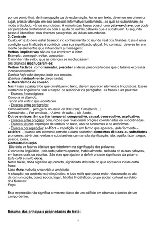 por um ponto final, de interrogação ou de exclamação. Ao ler um texto, devemos em primeiro
lugar, prestar atenção em seu conteúdo informativo fundamental, ao qual se subordinam, de
modo articulado, vários enunciados. A maioria das frases possui uma palavra-chave, que pode
ser percebida diretamente ou com a ajuda de outras palavras que a substituem. O segundo
passo é identificar, nos diversos parágrafos, as idéias secundárias.
3. Contexto
Qualquer texto deve estar baseado no conhecimento do mundo real dos falantes. Essa é uma
condição cuja finalidade é contribuir para sua significação global. No contexto, deve-se ter em
mente os elementos que influenciam a mensagem:
Verbos implicativos são os que envolvem o leitor.
Exemplo: conseguir, evitar, concordar:
O monitor não evitou que as crianças se machucassem.
(As crianças machucaram-se)
Verbos factivos, como lamentar, perceber e idéias preconceituosas que o falante expressa
inconscientemente:
Daniela hoje não chegou tarde aos ensaios.
(Daniela habitualmente chega tarde)
4. Mecanismos de coesão
Nas frases e parágrafos que constituem o texto, devem aparecer elementos lingüísticos. Esses
elementos lingüísticos têm a função de relacionar os parágrafos, as frases e as palavras:
 - Enlaces fraseológicos:
Como ia te dizendo.
Tendo em vista o que aconteceu.
 - Enlaces entre parágrafos:
Primeiramente... (em geral no início do discurso); Finalmente...;
Concluindo...; Por um lado...; Acima de tudo...; No fundo...
Outros enlaces têm caráter temporal, comparativo, causal, consecutivo, explicativo:
 - Enlaces entre orações: conjunções que relacionam orações coordenadas ou subordinadas.
 - Enlaces léxicos: repetição de termos no texto, uso de sinônimos e de antônimos.
 - Enlaces por repetição: anáfora – repetição de um termo que apareceu anteriormente –
catáfora – quando um elemento remete a outro posterior; elementos dêiticos ou substitutos –
pronomes, advérbios, verbos e substantivos com ampla significação: isto, aquilo, fazer, pegar,
pessoa, coisa.
Contexto/Situação
 São dois os fatores básicos que interferem na significação das palavras:
O contexto lingüístico, pois toda palavra aparece, habitualmente, rodeada de outras palavras,
em frases orais ou escritas. São elas que ajudam a definir o exato significado da palavra:
Este café é muito doce.
Nesta frase, doce significa açucarado, significado diferente do que apresenta nesta outra
frase:
Uma doce melodia preenchia o ambiente.
A situação, ou contexto extralingüístico, e tudo mais que possa estar relacionado ao ato
da comunicação, como época, lugar, hábitos lingüísticos, grupo social, cultural ou etário
dos falantes:
Fogo!

Esta expressão não significa o mesmo diante de um edifício em chamas e dentro de um
campo de tiro.



Resumo das principais propriedades do texto:

                                              4
 