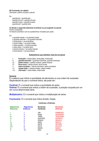 B) Formando um objeto:
Somente o último irá para o plural.

Ex.
      guarda-pó = guarda-pós
      guarda-chuva = guarda-chuvas
      guarda-roupa = guarda-roupas
      guarda-sol = guarda-sóis

C) Sendo o segundo elemento invariável ou já surgindo no plural:
Ficam invariáveis.
O mesmo acontece com os substantivos iniciados por porta.

Ex.
      o guarda-costas = os guarda-costas
      o guarda-volumes = os guarda-volumes
      o porta-jóias = os porta-jóias
      o porta-malas = os porta-malas
      o pára-quedas = os pára-quedas
      o pára-raios = os pára-raios
      o lustra-móveis = os lustra-móveis
      o toca-discos = os toca-discos

                           Substantivos que admitem mais de um plural

      I.     fruta-pão = frutas-pães, fruta-pães, frutas-pão,
      II.    guarda-marinha = guardas-marinhas, guarda-marinhas
      III.   padre-nosso = padres-nossos, padre-nossos
      IV.    terra-nova = terras-novas, terra-novas
      V.     salvo-conduto = salvos-condutos, salvo-condutos
      VI.    xeque-mate = xeques-mates, xeque-mates.
      VII.   chá-mate = chás-mates, chás-mate


Numeral
É a palavra que indica a quantidade de elementos ou sua ordem de sucessão.
Dependendo do que o numeral indica, ele pode ser:

Cardinal: É o numeral que indica a quantidade de seres.
Ordinal: É o numeral que indica a ordem de sucessão, a posição ocupada por um
ser numa determinada série.

Multiplicativo: É o numeral que indica a multiplicação de seres.

Fracionário: É o numeral que indica divisão, fração.
                                      Cardinais e Ordinais:

Algarismos          Algarismos        Numerais                Numerais
Romanos            Arábicos           Cardinais               Ordinais

I                  1                  UM                      PRIMEIRO
II                 2                  DOIS                    SEGUNDO
III                3                  TRÊS                    TERCEIRO
IV                 4                  QUATRO                  QUARTO
V                  5                  CINCO                   QUINTO
VI                 6                  SEIS                    SEXTO
VII                7                  SETE                    SÉTIMO
VIII               8                  OITO                    OITAVO
IX                 9                  NOVE                    NONO
X                  10                 DEZ                     DÉCIMO

                                                  42
 