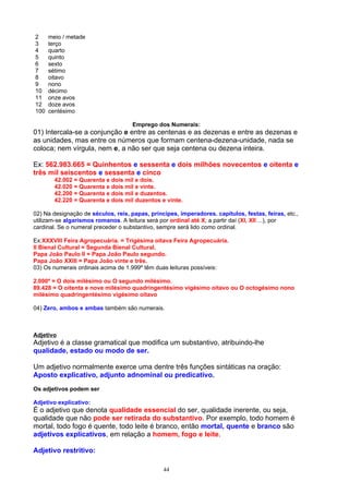 2     meio / metade
3     terço
4     quarto
5     quinto
6     sexto
7     sétimo
8     oitavo
9     nono
10    décimo
11    onze avos
12    doze avos
100   centésimo

                                     Emprego dos Numerais:
01) Intercala-se a conjunção e entre as centenas e as dezenas e entre as dezenas e
as unidades, mas entre os números que formam centena-dezena-unidade, nada se
coloca; nem vírgula, nem e, a não ser que seja centena ou dezena inteira.

Ex: 562.983.665 = Quinhentos e sessenta e dois milhões novecentos e oitenta e
três mil seiscentos e sessenta e cinco
        42.002 = Quarenta e dois mil e dois.
        42.020 = Quarenta e dois mil e vinte.
        42.200 = Quarenta e dois mil e duzentos.
        42.220 = Quarenta e dois mil duzentos e vinte.

02) Na designação de séculos, reis, papas, príncipes, imperadores. capítulos, festas, feiras, etc.,
utilizam-se algarismos romanos. A leitura será por ordinal até X; a partir daí (XI, XII ...), por
cardinal. Se o numeral preceder o substantivo, sempre será lido como ordinal.

Ex:XXXVIII Feira Agropecuária. = Trigésima oitava Feira Agropecuária.
II Bienal Cultural = Segunda Bienal Cultural.
Papa João Paulo II = Papa João Paulo segundo.
Papa João XXIII = Papa João vinte e três.
03) Os numerais ordinais acima de 1.999º têm duas leituras possíveis:

2.000º = O dois milésimo ou O segundo milésimo.
89.428 = O oitenta e nove milésimo quadringentésimo vigésimo oitavo ou O octogésimo nono
milésimo quadringentésimo vigésimo oitavo

04) Zero, ambos e ambas também são numerais.



Adjetivo
Adjetivo é a classe gramatical que modifica um substantivo, atribuindo-lhe
qualidade, estado ou modo de ser.

Um adjetivo normalmente exerce uma dentre três funções sintáticas na oração:
Aposto explicativo, adjunto adnominal ou predicativo.
Os adjetivos podem ser

Adjetivo explicativo:
É o adjetivo que denota qualidade essencial do ser, qualidade inerente, ou seja,
qualidade que não pode ser retirada do substantivo. Por exemplo, todo homem é
mortal, todo fogo é quente, todo leite é branco, então mortal, quente e branco são
adjetivos explicativos, em relação a homem, fogo e leite.

Adjetivo restritivo:

                                                44
 