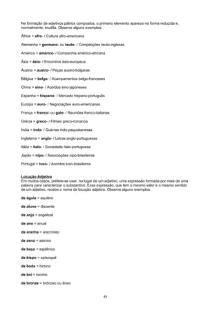 Na formação de adjetivos pátrios compostos, o primeiro elemento aparece na forma reduzida e,
normalmente, erudita. Observe alguns exemplos:

África = afro- / Cultura afro-americana

Alemanha = germano- ou teuto- / Competições teuto-inglesas

América = américo- / Companhia américo-africana

Ásia = ásio- / Encontros ásio-europeus

Áustria = austro- / Peças austro-búlgaras

Bélgica = belgo- / Acampamentos belgo-franceses

China = sino- / Acordos sino-japoneses

Espanha = hispano- / Mercado hispano-português

Europa = euro- / Negociações euro-americanas

França = franco- ou galo- / Reuniões franco-italianas

Grécia = greco- / Filmes greco-romanos

Índia = indo- / Guerras indo-paquistanesas

Inglaterra = anglo- / Letras anglo-portuguesas

Itália = ítalo- / Sociedade ítalo-portuguesa

Japão = nipo- / Associações nipo-brasileiras

Portugal = luso- / Acordos luso-brasileiros


Locução Adjetiva
Em muitos casos, prefere-se usar, no lugar de um adjetivo, uma expressão formada por mais de uma
palavra para caracterizar o substantivo. Essa expressão, que tem o mesmo valor e o mesmo sentido
de um adjetivo, recebe o nome de locução adjetiva. Observe alguns exemplos:

de águia = aquilino

de aluno = discente

de anjo = angelical

de ano = anual

de aranha = aracnídeo

de asno = asinino

de baço = esplênico

de bispo = episcopal

de bode = hircino

de boi = bovino

de bronze = brônzeo ou êneo


                                                 48
 