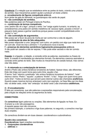 Coerência: É a relação que se estabelece entre as partes do texto, criando uma unidade
de sentido. Que mecanismos podem ajudar a produzir um texto unitário:
a - encadeamento de figuras compatíveis entre si.
Num jantar de gala do Itamarati, os guardanapos não serão de papel.
b – não contradição de sentidos.
Não podemos estar em Portugal à beira do Pacífico.
c – combinação de termos compatíveis.
uma “pedra não vê o lago”, porque o verbo “ver” exige sujeito humano, no entanto; se
considerarmos uma pedra em sentido metafórico de “pessoa rígida, pesada e imóvel”, o
pequeno texto passa a ganhar coerência porque passa a existir compatibilidade entre
“pedra” e “ver”.
d – não contradição de argumentos.
Não posso ser a favor da pena de morte por ser contra tirar a vida de alguém.
e – combinação de atos de fala adequados.
Não posso responder a uma “pergunta” com outra; um pedido com algo que nada tem que
ver com ele: Você me traz o dinheiro ? / A professora nova é bonita.
f – presença de elementos semânticos logicamente pressupostos entre si.
X não pode ser casado e não ter esposa; Y não pode estar saciado e não ter comido
nada.

Coesão: é a ligação, a relação, a conexão entre as palavras, expressões ou frases do
texto. A coesão é manifestada por elementos formais. Os elementos coesivos assinalam a
conexão entre partes do texto. São muitos os mecanismos de coesão textual, mas vamos
citar três deles:

1 – A retomada ou a antecipação de termos:
André e Pedro são ambos fanáticos torcedores de futebol. Apesar disso, são diferentes.
Este não briga com quem torce para outro time; aquele o faz.
O termo “isso” retoma o predicado “são ambos fanáticos torcedores de futebol”, “este”
retoma o termo “Pedro”; “aquele”, a palavra “André”; “o faz”, “briga com quem torce para
outro time”. Todos os termos que servem para retomar outros são chamados anafóricos.
Quando esses mesmos termos antecipam outro (por exemplo, na frase Meu pai me disse
isto: vá deitar cedo, onde “isto” antecipa “vá deitar cedo”) são chamados catafóricos.

2 – O encadeamento:
É feito por conectores, que são palavras e expressões responsáveis pela concatenação,
pela criação de relações entre os segmentos do texto.

CONECTIVOS:

Os conectivos ligam palavras ou orações. São elementos de ligação na frase. Ex:
O prazer e a dor são passageiros.
A espada vence mas não convence.
No primeiro exemplo, o conectivo e liga duas palavras; no segundo, o conectivo mas liga
duas orações.

Os conectivos dividem-se em duas classes: coordenativos e subordinativos.

Quadro dos conectivos:
Coordenativos: ligam orações coordenadas.
1. Conjunções coordenativas
a. aditivas: e


                                              5
 