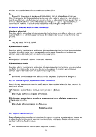 admitam a concordância também com o elemento mais próximo.

Ex.
      Encontrei o operário e a esposa preocupados com a situação da empresa.
Obs.: Uma maneira fácil de se estabelecer a diferença entre o adjunto adnominal e o predicativo é
quando substituímos o substantivo por um pronome: todos os adjuntos adnominais que gravitam ao
redor do substantivo têm de acompanhá-lo nessa substituição, ou seja, os adjuntos adnominais
desaparecem. Portanto, se o adjetivo não desaparecer na substituição, será predicativo.

02) Adjetivo anteposto a dois ou mais substantivos:

A) Adjunto adnominal:
Quando o adjetivo anteposto a dois ou mais substantivos funcionar como adjunto adnominal e estiver
qualificando todos os substantivos apresentados, deverá concordar apenas com o elemento mais
próximo.

Ex.
      Trouxe belas rosas e cravos.
B) Predicativo do sujeito:

Quando o adjetivo imediatamente anteposto a dois ou mais substantivos funcionar como predicativo
do sujeito, deverá concordar com a soma dos elementos, apesar de existirem gramáticos que
admitam a concordância também com o elemento mais próximo.

Ex.
Preocupados, o operário e a esposa saíram para o trabalho.

C) Predicativo do objeto:

Quando o adjetivo imediatamente anteposto a dois ou mais substantivos funcionar como predicativo
do objeto, deverá concordar com a soma dos elementos, apesar de existirem gramáticos que
admitam a concordância também com o elemento mais próximo.

Ex.
      Encontrei preocupados com a situação da empresa o operário e a esposa.
03) Dois ou mais adjetivos, modificando um só substantivo:

Quando houver apenas um substantivo qualificado por dois ou mais adjetivos, há duas maneiras de
se construir a frase:

A) Coloca-se o substantivo no plural, e enumeram-se os adjetivos.
Ex.
      Ele estuda as línguas inglesa e francesa.

B) Coloca-se o substantivo no singular, e, ao se enumerarem os adjetivos, acrescenta-se
artigo a cada um deles.
Ex.
      Ele estuda a língua inglesa e a francesa.
                                         Casos Especiais


01) Obrigado / Mesmo / Próprio:

Esses três elementos concordam com o substantivo ou com o pronome a que se referem, ou seja, se
o substantivo for feminino plural, usam-se mesmas, próprias e obrigadas. Caso a palavra mesmo
significar realmente, ficará invariável.

Ex.
      Elas mesmas disseram, em coro: Muito obrigadas, professor.

                                                 54
 