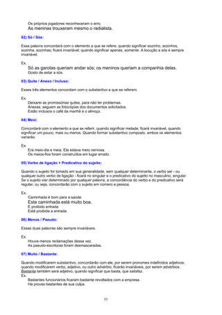 Os próprios jogadores reconheceram o erro.
      As meninas trouxeram mesmo o radialista.
02) Só / Sós:

Essa palavra concordará com o elemento a que se refere, quando significar sozinho, sozinhos,
sozinha, sozinhas; ficará invariável, quando significar apenas, somente. A locução a sós é sempre
invariável.

Ex.
      Só as garotas queriam andar sós; os meninos queriam a companhia delas.
      Gosto de estar a sós.

03) Quite / Anexo / Incluso:

Esses três elementos concordam com o substantivo a que se referem.

Ex.
      Deixarei as promissórias quites, para não ter problemas.
      Anexas, seguem as fotocópias dos documentos solicitados.
      Estão inclusos o café da manhã e o almoço.

04) Meio:

Concordará com o elemento a que se referir, quando significar metade; ficará invariável, quando
significar um pouco, mais ou menos. Quando formar substantivo composto, ambos os elementos
variarão.

Ex.
      Era meio-dia e meia. Ela estava meio nervosa.
      Os meios-fios foram construídos em lugar errado.

05) Verbo de ligação + Predicativo do sujeito:

Quando o sujeito for tomado em sua generalidade, sem qualquer determinante, o verbo ser - ou
qualquer outro verbo de ligação - ficará no singular e o predicativo do sujeito no masculino, singular.
Se o sujeito vier determinado por qualquer palavra, a concordância do verbo e do predicativo será
regular, ou seja, concordarão com o sujeito em número e pessoa.

Ex.
      Caminhada é bom para a saúde.
      Esta caminhada está muito boa.
      É proibido entrada
      Está proibida a entrada.

06) Menos / Pseudo:

Essas duas palavras são sempre invariáveis.

Ex.
      Houve menos reclamações dessa vez.
      As pseudo-escritoras foram desmascaradas.

07) Muito / Bastante:

Quando modificarem substantivo, concordarão com ele, por serem pronomes indefinidos adjetivos;
quando modificarem verbo, adjetivo, ou outro advérbio, ficarão invariáveis, por serem advérbios.
Bastante também será adjetivo, quando significar que basta, que satisfaz.
Ex.
    Bastantes funcionários ficaram bastante revoltados com a empresa.
    Há provas bastantes de sua culpa.



                                                   55
 