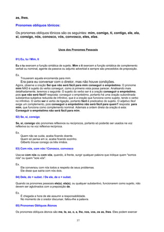 as, lhes.

Pronomes oblíquos tônicos:

Os pronomes oblíquos tônicos são os seguintes: mim, comigo, ti, contigo, ele, ela,
si, consigo, nós, conosco, vós, convosco, eles, elas.


                                    Usos dos Pronomes Pessoais


01) Eu, tu / Mim, ti

Eu e tu exercem a função sintática de sujeito. Mim e ti exercem a função sintática de complemento
verbal ou nominal, agente da passiva ou adjunto adverbial e sempre são precedidos de preposição.

Ex.
      Trouxeram aquela encomenda para mim.
      Era para eu conversar com o diretor, mas não houve condições.
Agora, observe a oração Sei que não será fácil para mim conseguir o empréstimo. O pronome
mim NÃO é sujeito do verbo conseguir, como à primeira vista possa parecer. Analisando mais
detalhadamente, teremos o seguinte: O sujeito do verbo ser é a oração conseguir o empréstimo,
pois que não será fácil? resposta: conseguir o empréstimo, portanto há uma oração subordinada
substantiva subjetiva reduzida de infinitivo, que é a oração que funciona como sujeito, tendo o verbo
no infinitivo. O verbo ser é verbo de ligação, portanto fácil é predicativo do sujeito. O adjetivo fácil
exige um complemento, pois conseguir o empréstimo não será fácil para quem? resposta: para
mim, que funciona como complemento nominal. Ademais a ordem direta da oração é esta:
Conseguir o empréstimo não será fácil para mim.

02) Se, si, consigo

Se, si, consigo são pronomes reflexivos ou recíprocos, portanto só poderão ser usados na voz
reflexiva ou na voz reflexiva recíproca.

Ex.
      Quem não se cuida, acaba ficando doente.
      Quem só pensa em si, acaba ficando sozinho.
      Gilberto trouxe consigo os três irmãos.

03) Com nós, com vós / Conosco, convosco

Usa-se com nós ou com vós, quando, à frente, surgir qualquer palavra que indique quem "somos
nós" ou quem "sois vós".

Ex.
      Ele conversou com nós todos a respeito de seus problemas.
      Ele disse que sairia com nós dois.

04) Dele, do + subst. / De ele, de o + subst.

Quando os pronomes pessoais ele(s), ela(s), ou qualquer substantivo, funcionarem como sujeito, não
devem ser aglutinados com a preposição de.

Ex.
      É chegada a hora de ele assumir a responsabilidade.
      No momento de o orador discursar, faltou-lhe a palavra.

05) Pronomes Oblíquos Átonos

Os pronomes oblíquos átonos são me, te, se, o, a, lhe, nos, vos, os as, lhes. Eles podem exercer


                                                   57
 