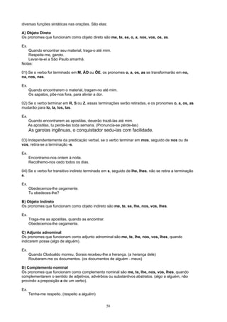 diversas funções sintáticas nas orações. São elas:

A) Objeto Direto
Os pronomes que funcionam como objeto direto são me, te, se, o, a, nos, vos, os, as.

Ex.
   Quando encontrar seu material, traga-o até mim.
   Respeite-me, garoto.
   Levar-te-ei a São Paulo amanhã.
Notas:

01) Se o verbo for terminado em M, ÃO ou ÕE, os pronomes o, a, os, as se transformarão em no,
na, nos, nas.

Ex.
      Quando encontrarem o material, tragam-no até mim.
      Os sapatos, põe-nos fora, para aliviar a dor.

02) Se o verbo terminar em R, S ou Z, essas terminações serão retiradas, e os pronomes o, a, os, as
mudarão para lo, la, los, las.

Ex.
      Quando encontrarem as apostilas, deverão trazê-las até mim.
      As apostilas, tu perde-las toda semana. (Pronuncia-se pérde-las)
      As garotas ingênuas, o conquistador sedu-las com facilidade.

03) Independentemente da predicação verbal, se o verbo terminar em mos, seguido de nos ou de
vos, retira-se a terminação -s.

Ex.
      Encontramo-nos ontem à noite.
      Recolhemo-nos cedo todos os dias.

04) Se o verbo for transitivo indireto terminado em s, seguido de lhe, lhes, não se retira a terminação
s.

Ex.
      Obedecemos-lhe cegamente.
      Tu obedeces-lhe?

B) Objeto Indireto
Os pronomes que funcionam como objeto indireto são me, te, se, lhe, nos, vos, lhes.

Ex.
      Traga-me as apostilas, quando as encontrar.
      Obedecemos-lhe cegamente.

C) Adjunto adnominal
Os pronomes que funcionam como adjunto adnominal são me, te, lhe, nos, vos, lhes, quando
indicarem posse (algo de alguém).

Ex.
      Quando Clodoaldo morreu, Soraia recebeu-lhe a herança. (a herança dele)
      Roubaram-me os documentos. (os documentos de alguém - meus)

D) Complemento nominal
Os pronomes que funcionam como complemento nominal são me, te, lhe, nos, vos, lhes, quando
complementarem o sentido de adjetivos, advérbios ou substantivos abstratos. (algo a alguém, não
provindo a preposição a de um verbo).

Ex.
      Tenha-me respeito. (respeito a alguém)


                                                    58
 