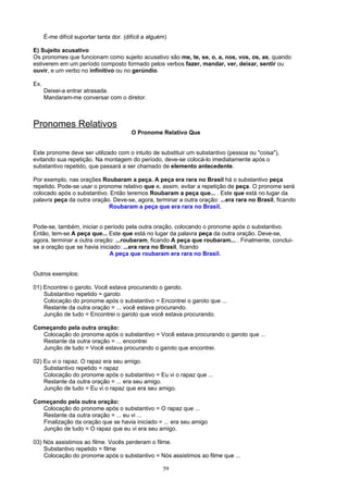 É-me difícil suportar tanta dor. (difícil a alguém)

E) Sujeito acusativo
Os pronomes que funcionam como sujeito acusativo são me, te, se, o, a, nos, vos, os, as, quando
estiverem em um período composto formado pelos verbos fazer, mandar, ver, deixar, sentir ou
ouvir, e um verbo no infinitivo ou no gerúndio.

Ex.
      Deixei-a entrar atrasada.
      Mandaram-me conversar com o diretor.



Pronomes Relativos
                                          O Pronome Relativo Que


Este pronome deve ser utilizado com o intuito de substituir um substantivo (pessoa ou "coisa"),
evitando sua repetição. Na montagem do período, deve-se colocá-lo imediatamente após o
substantivo repetido, que passará a ser chamado de elemento antecedente.

Por exemplo, nas orações Roubaram a peça. A peça era rara no Brasil há o substantivo peça
repetido. Pode-se usar o pronome relativo que e, assim, evitar a repetição de peça. O pronome será
colocado após o substantivo. Então teremos Roubaram a peça que... . Este que está no lugar da
palavra peça da outra oração. Deve-se, agora, terminar a outra oração: ...era rara no Brasil, ficando
                             Roubaram a peça que era rara no Brasil.


Pode-se, também, iniciar o período pela outra oração, colocando o pronome após o substantivo.
Então, tem-se A peça que... Este que está no lugar da palavra peça da outra oração. Deve-se,
agora, terminar a outra oração: ...roubaram, ficando A peça que roubaram... . Finalmente, conclui-
se a oração que se havia iniciado: ...era rara no Brasil, ficando
                             A peça que roubaram era rara no Brasil.


Outros exemplos:

01) Encontrei o garoto. Você estava procurando o garoto.
    Substantivo repetido = garoto
    Colocação do pronome após o substantivo = Encontrei o garoto que ...
    Restante da outra oração = ... você estava procurando.
    Junção de tudo = Encontrei o garoto que você estava procurando.

Começando pela outra oração:
   Colocação do pronome após o substantivo = Você estava procurando o garoto que ...
   Restante da outra oração = ... encontrei
   Junção de tudo = Você estava procurando o garoto que encontrei.

02) Eu vi o rapaz. O rapaz era seu amigo.
    Substantivo repetido = rapaz
    Colocação do pronome após o substantivo = Eu vi o rapaz que ...
    Restante da outra oração = ... era seu amigo.
    Junção de tudo = Eu vi o rapaz que era seu amigo.

Começando pela outra oração:
   Colocação do pronome após o substantivo = O rapaz que ...
   Restante da outra oração = ... eu vi ...
   Finalização da oração que se havia iniciado = ... era seu amigo
   Junção de tudo = O rapaz que eu vi era seu amigo.

03) Nós assistimos ao filme. Vocês perderam o filme.
    Substantivo repetido = filme
    Colocação do pronome após o substantivo = Nós assistimos ao filme que ...

                                                       59
 