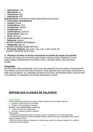 b. adversativas: mas
c. alternativas: ou
d. conclusivas: logo
e. explicativas: pois
Subordinativos: subordinam orações dependentes às principais.
1. Conjunções subordinativas
a. causais: porque
b. comparativas: como
c. concessivas: embora
d. condicionais: se
e. conformativas: conforme
f. consecutivas: [tão] que
g. finais: para que
h. proporcionais: à medida que
i. temporais: quando
- INICIAM ORAÇÕES ADVERBIAIS -
2. integrantes: que, se
- INICIAM ORAÇÕES SUBSTANTIVAS -
3. Pronomes relativos: que, quem, cujo, cuja, o qual, a qual, etc.
- INICIAM ORAÇÕES ADJETIVAS -

3 – Presença de todos os termos necessários ao sentido da oração e do período.
A escrita não exige que os períodos sejam longos, mas que sejam completos e que as
partes estejam absolutamente conectadas entre si. Se faltam partes, não pode haver
coesão.

Progressão:
Um bom texto implica progressão, isto é, que cada segmento que se sucede vá acrescentando
informações novas aos enunciados anteriores. Cada segmento que ocorre deve acrescentar um
dado novo ao anterior, se a repetição de dados for funcional, acrescentará dados novos ao texto
e se justificará. As repetições sem função desqualificam o texto.




     SÍNTESE DAS CLASSES DE PALAVRAS

     Substantivos
     Palavra variável que denomina os seres em geral. Quanto à sua formação, pode ser:
     • primitivo x derivado (jornal x jornalista)
     • simples x composto (água x girassol)
     Quanto à sua classificação, pode ser:
     • comum x próprio (rio x Amazonas)
     • concreto x abstrato (cadeira x trabalho)
     Observações:
     - substantivos próprios são sempre concretos e devem ser grafados com iniciais maiúsculas.
     - os substantivos abstratos indicam qualidade (tristeza), sentimento (raiva), sensações (fome), ações
     (briga) ou estados (vida)
     - dentre os comuns, merecem destaque os coletivos que, mesmo no singular, designam um conjunto
     de seres de mesma espécie

                                                       6
 