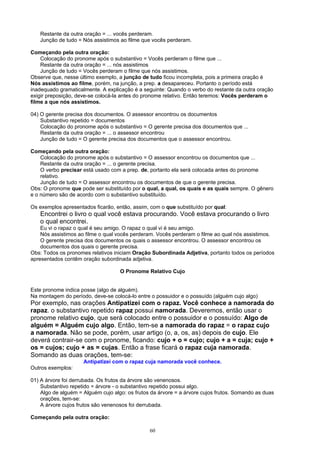 Restante da outra oração = ... vocês perderam.
   Junção de tudo = Nós assistimos ao filme que vocês perderam.

Começando pela outra oração:
    Colocação do pronome após o substantivo = Vocês perderam o filme que ...
    Restante da outra oração = ... nós assistimos
    Junção de tudo = Vocês perderam o filme que nós assistimos.
Observe que, nesse último exemplo, a junção de tudo ficou incompleta, pois a primeira oração é
Nós assistimos ao filme, porém, na junção, a prep. a desapareceu. Portanto o período está
inadequado gramaticalmente. A explicação é a seguinte: Quando o verbo do restante da outra oração
exigir preposição, deve-se colocá-la antes do pronome relativo. Então teremos: Vocês perderam o
filme a que nós assistimos.

04) O gerente precisa dos documentos. O assessor encontrou os documentos
    Substantivo repetido = documentos
    Colocação do pronome após o substantivo = O gerente precisa dos documentos que ...
    Restante da outra oração = ... o assessor encontrou
    Junção de tudo = O gerente precisa dos documentos que o assessor encontrou.

Começando pela outra oração:
    Colocação do pronome após o substantivo = O assessor encontrou os documentos que ...
    Restante da outra oração = ... o gerente precisa.
    O verbo precisar está usado com a prep. de, portanto ela será colocada antes do pronome
    relativo.
    Junção de tudo = O assessor encontrou os documentos de que o gerente precisa.
Obs: O pronome que pode ser substituído por o qual, a qual, os quais e as quais sempre. O gênero
e o número são de acordo com o substantivo substituído.

Os exemplos apresentados ficarão, então, assim, com o que substituído por qual:
   Encontrei o livro o qual você estava procurando. Você estava procurando o livro
   o qual encontrei.
    Eu vi o rapaz o qual é seu amigo. O rapaz o qual vi é seu amigo.
    Nós assistimos ao filme o qual vocês perderam. Vocês perderam o filme ao qual nós assistimos.
    O gerente precisa dos documentos os quais o assessor encontrou. O assessor encontrou os
    documentos dos quais o gerente precisa.
Obs: Todos os pronomes relativos iniciam Oração Subordinada Adjetiva, portanto todos os períodos
apresentados contêm oração subordinada adjetiva.

                                    O Pronome Relativo Cujo


Este pronome indica posse (algo de alguém).
Na montagem do período, deve-se colocá-lo entre o possuidor e o possuído (alguém cujo algo)
Por exemplo, nas orações Antipatizei com o rapaz. Você conhece a namorada do
rapaz. o substantivo repetido rapaz possui namorada. Deveremos, então usar o
pronome relativo cujo, que será colocado entre o possuidor e o possuído: Algo de
alguém = Alguém cujo algo. Então, tem-se a namorada do rapaz = o rapaz cujo
a namorada. Não se pode, porém, usar artigo (o, a, os, as) depois de cujo. Ele
deverá contrair-se com o pronome, ficando: cujo + o = cujo; cujo + a = cuja; cujo +
os = cujos; cujo + as = cujas. Então a frase ficará o rapaz cuja namorada.
Somando as duas orações, tem-se:
                     Antipatizei com o rapaz cuja namorada você conhece.
Outros exemplos:

01) A árvore foi derrubada. Os frutos da árvore são venenosos.
    Substantivo repetido = árvore - o substantivo repetido possui algo.
    Algo de alguém = Alguém cujo algo: os frutos da árvore = a árvore cujos frutos. Somando as duas
    orações, tem-se:
    A árvore cujos frutos são venenosos foi derrubada.

Começando pela outra oração:

                                                60
 