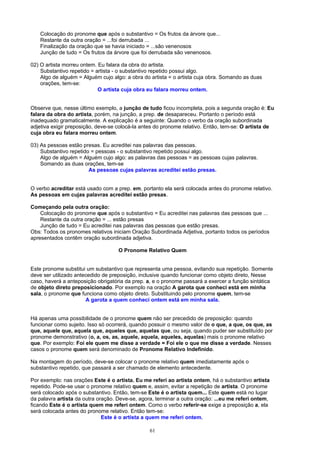 Colocação do pronome que após o substantivo = Os frutos da árvore que...
    Restante da outra oração = ...foi derrubada ...
    Finalização da oração que se havia iniciado = ...são venenosos
    Junção de tudo = Os frutos da árvore que foi derrubada são venenosos.

02) O artista morreu ontem. Eu falara da obra do artista.
    Substantivo repetido = artista - o substantivo repetido possui algo.
    Algo de alguém = Alguém cujo algo: a obra do artista = o artista cuja obra. Somando as duas
    orações, tem-se:
                            O artista cuja obra eu falara morreu ontem.


Observe que, nesse último exemplo, a junção de tudo ficou incompleta, pois a segunda oração é: Eu
falara da obra do artista, porém, na junção, a prep. de desapareceu. Portanto o período está
inadequado gramaticalmente. A explicação é a seguinte: Quando o verbo da oração subordinada
adjetiva exigir preposição, deve-se colocá-la antes do pronome relativo. Então, tem-se: O artista de
cuja obra eu falara morreu ontem.

03) As pessoas estão presas. Eu acreditei nas palavras das pessoas.
    Substantivo repetido = pessoas - o substantivo repetido possui algo.
    Algo de alguém = Alguém cujo algo: as palavras das pessoas = as pessoas cujas palavras.
    Somando as duas orações, tem-se
                        As pessoas cujas palavras acreditei estão presas.


O verbo acreditar está usado com a prep. em, portanto ela será colocada antes do pronome relativo.
As pessoas em cujas palavras acreditei estão presas.

Começando pela outra oração:
    Colocação do pronome que após o substantivo = Eu acreditei nas palavras das pessoas que ...
    Restante da outra oração = ... estão presas
    Junção de tudo = Eu acreditei nas palavras das pessoas que estão presas.
Obs: Todos os pronomes relativos iniciam Oração Subordinada Adjetiva, portanto todos os períodos
apresentados contêm oração subordinada adjetiva.

                                    O Pronome Relativo Quem


Este pronome substitui um substantivo que representa uma pessoa, evitando sua repetição. Somente
deve ser utilizado antecedido de preposição, inclusive quando funcionar como objeto direto, Nesse
caso, haverá a anteposição obrigatória da prep. a, e o pronome passará a exercer a função sintática
de objeto direto preposicionado. Por exemplo na oração A garota que conheci está em minha
sala, o pronome que funciona como objeto direto. Substituindo pelo pronome quem, tem-se
                       A garota a quem conheci ontem está em minha sala.


Há apenas uma possibilidade de o pronome quem não ser precedido de preposição: quando
funcionar como sujeito. Isso só ocorrerá, quando possuir o mesmo valor de o que, a que, os que, as
que, aquele que, aquela que, aqueles que, aquelas que, ou seja, quando puder ser substituído por
pronome demonstrativo (o, a, os, as, aquele, aquela, aqueles, aquelas) mais o pronome relativo
que. Por exemplo: Foi ele quem me disse a verdade = Foi ele o que me disse a verdade. Nesses
casos o pronome quem será denominado de Pronome Relativo Indefinido.

Na montagem do período, deve-se colocar o pronome relativo quem imediatamente após o
substantivo repetido, que passará a ser chamado de elemento antecedente.

Por exemplo: nas orações Este é o artista. Eu me referi ao artista ontem, há o substantivo artista
repetido. Pode-se usar o pronome relativo quem e, assim, evitar a repetição de artista. O pronome
será colocado após o substantivo. Então, tem-se Este é o artista quem... Este quem está no lugar
da palavra artista da outra oração. Deve-se, agora, terminar a outra oração: ...eu me referi ontem,
ficando Este é o artista quem me referi ontem. Como o verbo referir-se exige a preposição a, ela
será colocada antes do pronome relativo. Então tem-se:
                              Este é o artista a quem me referi ontem.

                                                 61
 