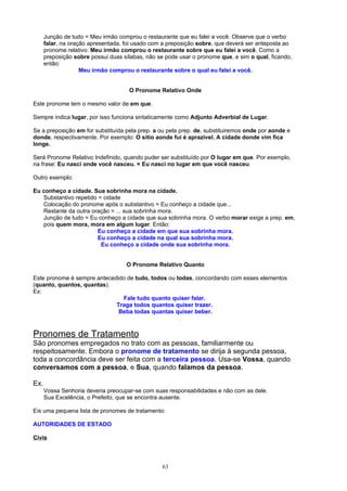 Junção de tudo = Meu irmão comprou o restaurante que eu falei a você. Observe que o verbo
      falar, na oração apresentada, foi usado com a preposição sobre, que deverá ser anteposta ao
      pronome relativo: Meu irmão comprou o restaurante sobre que eu falei a você. Como a
      preposição sobre possui duas sílabas, não se pode usar o pronome que, e sim o qual, ficando,
      então:
                    Meu irmão comprou o restaurante sobre o qual eu falei a você.


                                     O Pronome Relativo Onde

Este pronome tem o mesmo valor de em que.

Sempre indica lugar, por isso funciona sintaticamente como Adjunto Adverbial de Lugar.

Se a preposição em for substituída pela prep. a ou pela prep. de, substituiremos onde por aonde e
donde, respectivamente. Por exemplo: O sítio aonde fui é aprazível. A cidade donde vim fica
longe.

Será Pronome Relativo Indefinido, quando puder ser substituído por O lugar em que. Por exemplo,
na frase: Eu nasci onde você nasceu. = Eu nasci no lugar em que você nasceu.

Outro exemplo:

Eu conheço a cidade. Sua sobrinha mora na cidade.
   Substantivo repetido = cidade
   Colocação do pronome após o substantivo = Eu conheço a cidade que...
   Restante da outra oração = ... sua sobrinha mora.
   Junção de tudo = Eu conheço a cidade que sua sobrinha mora. O verbo morar exige a prep. em,
   pois quem mora, mora em algum lugar. Então:
                        Eu conheço a cidade em que sua sobrinha mora.
                        Eu conheço a cidade na qual sua sobrinha mora.
                         Eu conheço a cidade onde sua sobrinha mora.


                                    O Pronome Relativo Quanto

Este pronome é sempre antecedido de tudo, todos ou todas, concordando com esses elementos
(quanto, quantos, quantas).
Ex:
                               Fale tudo quanto quiser falar.
                             Traga todos quantos quiser trazer.
                              Beba todas quantas quiser beber.



Pronomes de Tratamento
São pronomes empregados no trato com as pessoas, familiarmente ou
respeitosamente. Embora o pronome de tratamento se dirija à segunda pessoa,
toda a concordância deve ser feita com a terceira pessoa. Usa-se Vossa, quando
conversamos com a pessoa, e Sua, quando falamos da pessoa.

Ex.
      Vossa Senhoria deveria preocupar-se com suas responsabilidades e não com as dele.
      Sua Excelência, o Prefeito, que se encontra ausente.

Eis uma pequena lista de pronomes de tratamento:

AUTORIDADES DE ESTADO

Civis



                                                  63
 