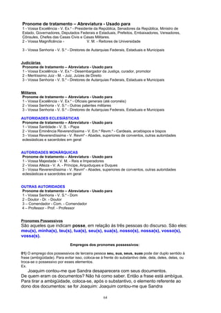 Pronome de tratamento – Abreviatura - Usado para
1 - Vossa Excelência - V. Ex.a - Presidente da República, Senadores da República, Ministro de
Estado, Governadores, Deputados Federais e Estaduais, Prefeitos, Embaixadores, Vereadores,
Cônsules, Chefes das Casas Civis e Casas Militares.
2 - Vossa Magnificência -               V. M. - Reitores de Universidade

3 - Vossa Senhoria - V. S.a - Diretores de Autarquias Federais, Estaduais e Municipais


Judiciárias
 Pronome de tratamento – Abreviatura - Usado para
 1 - Vossa Excelência - V. Ex.a - Desembargador da Justiça, curador, promotor
 2 - Meritíssimo Juiz - M. - Juiz, Juízes de Direito
 3 - Vossa Senhoria - V. S.a - Diretores de Autarquias Federais, Estaduais e Municipais


Militares
Pronome de tratamento – Abreviatura - Usado para
1 - Vossa Excelência - V. Ex.a - Oficiais generais (até coronéis)
2 - Vossa Senhoria - V. S.a - Outras patentes militares
3 - Vossa Senhoria - V. S.a - Diretores de Autarquias Federais, Estaduais e Municipais

AUTORIDADES ECLESIÁSTICAS
Pronome de tratamento – Abreviatura - Usado para
1 - Vossa Santidade - V. S. - Papa
2 - Vossa Eminência Reverendíssima - V. Em.a Revm.a - Cardeais, arcebispos e bispos
3 - Vossa Reverendíssima - V. Revma - Abades, superiores de conventos, outras autoridades
eclesiásticas e sacerdotes em geral


AUTORIDADES MONÁRQUICAS
Pronome de tratamento – Abreviatura - Usado para
1 - Vossa Majestade - V. M. - Reis e Imperadores
2 - Vossa Alteza - V. A. - Príncipe, Arquiduques e Duques
3 - Vossa Reverendíssima - V. Revma - Abades, superiores de conventos, outras autoridades
eclesiásticas e sacerdotes em geral


OUTRAS AUTORIDADES
Pronome de tratamento – Abreviatura - Usado para
1 - Vossa Senhoria - V. S.a - Dom
2 - Doutor - Dr. - Doutor
3 – Comendador - Com. - Comendador
4 – Professor - Prof. - Professor


Pronomes Possessivos
São aqueles que indicam posse, em relação às três pessoas do discurso. São eles:
meu(s), minha(s), teu(s), tua(s), seu(s), sua(s), nosso(s), nossa(s), vosso(s),
vossa(s).
                              Empregos dos pronomes possessivos:

01) O emprego dos possessivos de terceira pessoa seu, sua, seus, suas pode dar duplo sentido à
frase (ambigüidade). Para evitar isso, coloca-se à frente do substantivo dele, dela, deles, delas, ou
troca-se o possessivo por esses elementos.
Ex.
   Joaquim contou-me que Sandra desaparecera com seus documentos.
De quem eram os documentos? Não há como saber. Então a frase está ambígua.
Para tirar a ambigüidade, coloca-se, após o substantivo, o elemento referente ao
dono dos documentos: se for Joaquim: Joaquim contou-me que Sandra

                                                  64
 