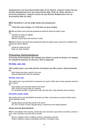 desaparecera com seus documentos dele; se for Sandra: Joaquim contou-me que
Sandra desaparecera com seus documentos dela. Pode-se, ainda, eliminar o
pronome possessivo: Joaquim contou-me que Sandra desaparecera com os
documentos dele (ou dela).


02) É facultativo o uso de artigo diante dos possessivos.
Ex.
    Trate bem seus amigos. ou Trate bem os seus amigos.

03) Não se devem usar pronomes possessivos diante de partes do próprio corpo.
Ex.
    Amanhã, irei cortar os cabelos.
    Vou lavar as mãos.
    Menino! Cuidado para não machucar os pés!

04) Não se devem usar pronomes possessivos diante da palavra casa, quando for a residência da
pessoa que estiver falando.
Ex.
    Acabei de chegar de casa.
    Estou em casa, tranqüilo.



Pronomes Demonstrativos
Pronomes demonstrativos são aqueles que situam os seres no tempo e no espaço,
em relação às pessoas do discurso. São os seguintes:

01) Este, esta, isto:

São usados para o que está próximo da pessoa que fala e para o tempo presente.
Ex.
    Este chapéu que estou usando é de couro.
    Este ano está sendo cheio de surpresas.

02) Esse, essa, isso:

São usados para o que está próximo da pessoa com quem se fala, para o tempo passado recente e
para o futuro.
Ex.
    Esse chapéu que você está usando é de couro?
    2003. Esse ano será envolto em mistérios.
    Em novembro de 2001, inauguramos a loja. Até esse mês, nada sabíamos sobre comércio.

03) Aquele, aquela, aquilo:

São usados para o que está distante da pessoa que fala, e da pessoa com quem se fala e para o
tempo passado remoto.
Ex.
    Aquele chapéu que ele está usando é de couro?
    Em 1974, eu tinha 15 anos. Naquela época, Londrina era uma cidade pequena.

Outros usos dos demonstrativos:

01) Em uma citação oral ou escrita, usa-se este, esta, isto para o que ainda vai ser dito ou escrito, e
esse, essa, isso para o que já foi dito ou escrito.
Ex.
    Esta é a verdade: existe a violência, porque a sociedade a permitiu.
    Existe a violência, porque a sociedade a permitiu. A verdade é essa.


                                                   65
 