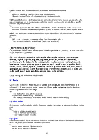 02) Usa-se este, esta, isto em referência a um termo imediatamente anterior.
Ex.
    O fumo é prejudicial à saúde, e esta deve ser preservada.
    Quando interpelei Roberval, este assustou-se inexplicavelmente.

03) Para estabelecer-se a distinção entre dois elementos anteriormente citados, usa-se este, esta,
isto em relação ao que foi mencionado por último e aquele, aquela, aquilo, em relação ao que foi
nomeado em primeiro lugar.
Ex.
     Sabemos que a relação entre o Brasil e os Estados Unidos é de domínio destes sobre aquele.
     Os filmes brasileiros não são tão respeitados quanto as novelas, mas eu prefiro aqueles a estas.

04) O, a, os, as são pronomes demonstrativos, quando equivalem a isto, isso, aquilo ou aquele(s),
aquela(s).
Ex.
    Não concordo com o que ele falou. (aquilo que ele falou)
    Tudo o que aconteceu foi um equívoco. (aquilo que aconteceu)



Pronomes Indefinidos
Os pronomes indefinidos referem-se à terceira pessoa do discurso de uma maneira
vaga, imprecisa, genérica.

São eles: alguém, ninguém, tudo, nada, algo, cada, outrem, mais, menos,
demais, algum, alguns, alguma, algumas, nenhum, nenhuns, nenhuma,
nenhumas, todo, todos, toda, todas, muito, muitos, muita, muitas, bastante,
bastantes, pouco, poucos, pouca, poucas, certo, certos, certa, certas, tanto,
tantos, tanta, tantas, quanto, quantos, quanta, quantas, um, uns, uma, umas,
qualquer, quaisquer, (além das locuções pronominais indefinidas): cada um,
cada qual, quem quer que, todo aquele que, tudo o mais...

Usos de alguns pronomes indefinidos:

01) Todo:

O pronome indefinido todo deve ser usado com artigo, se significar inteiro e o
substantivo à sua frente o exigir; caso signifique cada ou todos não terá artigo,
mesmo que o substantivo exija.
Ex.
    Todo dia telefono a ela. (Todos os dias)
    Fiquei todo o dia em casa. (O dia inteiro)
    Todo ele ficou machucado. (Ele inteiro, mas a palavra ele não admite artigo)

02) Todos, todas:

Os pronomes indefinidos todos e todas devem ser usados com artigo, se o substantivo à sua frente o
exigir.
Ex.
    Todos os colegas o desprezam.
    Todas as meninas foram à festa.
    Todos vocês merecem respeito.

03) Algum:
O pronome indefinido algum tem sentido afirmativo, quando usado antes do substantivo; passa a ter
sentido negativo, quando estiver depois do substantivo.
Ex.
    Amigo algum o ajudou. (Nenhum amigo)
    Algum amigo o ajudará. (Alguém)

                                                  66
 