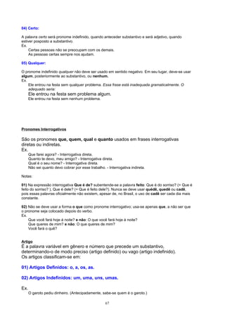 04) Certo:

A palavra certo será pronome indefinido, quando anteceder substantivo e será adjetivo, quando
estiver posposto a substantivo.
Ex.
    Certas pessoas não se preocupam com os demais.
    As pessoas certas sempre nos ajudam.

05) Qualquer:

O pronome indefinido qualquer não deve ser usado em sentido negativo. Em seu lugar, deve-se usar
algum, posteriormente ao substantivo, ou nenhum.
Ex.
    Ele entrou na festa sem qualquer problema. Essa frase está inadequada gramaticalmente. O
    adequado seria:
      Ele entrou na festa sem problema algum.
      Ele entrou na festa sem nenhum problema.




Pronomes Interrogativos

São os pronomes que, quem, qual e quanto usados em frases interrogativas
diretas ou indiretas.
Ex.
      Que farei agora? - Interrogativa direta.
      Quanto te devo, meu amigo? - Interrogativa direta.
      Qual é o seu nome? - Interrogativa direta.
      Não sei quanto devo cobrar por esse trabalho. - Interrogativa indireta.

Notas:

01) Na expressão interrogativa Que é de? subentende-se a palavra feito: Que é do sorriso? (= Que é
feito do sorriso? ), Que é dele? (= Que é feito dele?). Nunca se deve usar quédê, quedê ou cadê,
pois essas palavras oficialmente não existem, apesar de, no Brasil, o uso de cadê ser cada dia mais
constante.

02) Não se deve usar a forma o que como pronome interrogativo; usa-se apenas que, a não ser que
o pronome seja colocado depois do verbo.
Ex.
    Que você fará hoje à noite? e não: O que você fará hoje à noite?
    Que queres de mim? e não: O que queres de mim?
    Você fará o quê?


Artigo
É a palavra variável em gênero e número que precede um substantivo,
determinando-o de modo preciso (artigo definido) ou vago (artigo indefinido).
Os artigos classificam-se em:

01) Artigos Definidos: o, a, os, as.

02) Artigos Indefinidos: um, uma, uns, umas.

Ex.
      O garoto pediu dinheiro. (Antecipadamente, sabe-se quem é o garoto.)

                                                    67
 