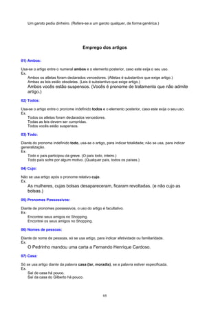 Um garoto pediu dinheiro. (Refere-se a um garoto qualquer, de forma genérica.)




                                      Emprego dos artigos

01) Ambos:

Usa-se o artigo entre o numeral ambos e o elemento posterior, caso este exija o seu uso.
Ex.
    Ambos os atletas foram declarados vencedores. (Atletas é substantivo que exige artigo.)
    Ambas as leis estão obsoletas. (Leis é substantivo que exige artigo.)
    Ambos vocês estão suspensos. (Vocês é pronome de tratamento que não admite
    artigo.)
02) Todos:

Usa-se o artigo entre o pronome indefinido todos e o elemento posterior, caso este exija o seu uso.
Ex.
    Todos os atletas foram declarados vencedores.
    Todas as leis devem ser cumpridas.
    Todos vocês estão suspensos.

03) Todo:

Diante do pronome indefinido todo, usa-se o artigo, para indicar totalidade; não se usa, para indicar
generalização.
Ex.
    Todo o país participou da greve. (O país todo, inteiro.)
    Todo país sofre por algum motivo. (Qualquer país, todos os países.)

04) Cujo:

Não se usa artigo após o pronome relativo cujo.
Ex.
    As mulheres, cujas bolsas desapareceram, ficaram revoltadas. (e não cujo as
    bolsas.)
05) Pronomes Possessivos:

Diante de pronomes possessivos, o uso do artigo é facultativo.
Ex.
    Encontrei seus amigos no Shopping.
    Encontrei os seus amigos no Shopping.

06) Nomes de pessoas:

Diante de nome de pessoas, só se usa artigo, para indicar afetividade ou familiaridade.
Ex.
    O Pedrinho mandou uma carta a Fernando Henrique Cardoso.
07) Casa:

Só se usa artigo diante da palavra casa (lar, moradia), se a palavra estiver especificada.
Ex.
    Saí de casa há pouco.
    Saí da casa do Gilberto há pouco.



                                                  68
 