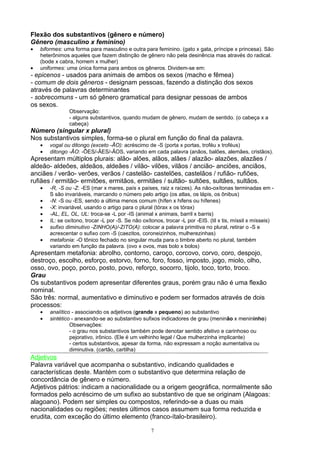 Flexão dos substantivos (gênero e número)
Gênero (masculino x feminino)
•   biformes: uma forma para masculino e outra para feminino. (gato x gata, príncipe x princesa). São
    heterônimos aqueles que fazem distinção de gênero não pela desinência mas através do radical.
    (bode x cabra, homem x mulher)
•   uniformes: uma única forma para ambos os gêneros. Dividem-se em:
- epicenos - usados para animais de ambos os sexos (macho e fêmea)
- comum de dois gêneros - designam pessoas, fazendo a distinção dos sexos
através de palavras determinantes
- sobrecomuns - um só gênero gramatical para designar pessoas de ambos
os sexos.
                Observação:
                - alguns substantivos, quando mudam de gênero, mudam de sentido. (o cabeça x a
                cabeça)
Número (singular x plural)
Nos substantivos simples, forma-se o plural em função do final da palavra.
    •   vogal ou ditongo (exceto -ÃO): acréscimo de -S (porta x portas, troféu x troféus)
    •   ditongo -ÃO: -ÕES/-ÃES/-ÃOS, variando em cada palavra (anãos, balões, alemães, cristãos).
Apresentam múltiplos plurais: alão- alões, alãos, alães / alazão- alazões, alazães /
aldeão- aldeões, aldeãos, aldeães / vilão- vilões, vilãos / ancião- anciões, anciãos,
anciães / verão- verões, verãos / castelão- castelões, castelãos / rufião- rufiões,
rufiães / ermitão- ermitões, ermitãos, ermitães / sultão- sultões, sultães, sultãos.
    •   -R, -S ou -Z: -ES (mar x mares, país x países, raiz x raízes). As não-oxítonas terminadas em -
        S são invariáveis, marcando o número pelo artigo (os atlas, os lápis, os ônibus)
    •   -N: -S ou -ES, sendo a última menos comum (hífen x hifens ou hífenes)
    •   -X: invariável, usando o artigo para o plural (tórax x os tórax)
    •   -AL, EL, OL, UL: troca-se -L por -IS (animal x animais, barril x barris)
    •   IL: se oxítono, trocar -L por -S. Se não oxítonos, trocar -L por -EIS. (til x tis, míssil x mísseis)
    •   sufixo diminutivo -ZINHO(A)/-ZITO(A): colocar a palavra primitiva no plural, retirar o -S e
        acrescentar o sufixo com -S (caezitos, coroneizinhos, mulherezinhas)
    •   metafonia: -O tônico fechado no singular muda para o timbre aberto no plural, também
        variando em função da palavra. (ovo x ovos, mas bolo x bolos)
Apresentam metafonia: abrolho, contorno, caroço, corcovo, corvo, coro, despojo,
destroço, escolho, esforço, estorvo, forno, foro, fosso, imposto, jogo, miolo, olho,
osso, ovo, poço, porco, posto, povo, reforço, socorro, tijolo, toco, torto, troco.
Grau
Os substantivos podem apresentar diferentes graus, porém grau não é uma flexão
nominal.
São três: normal, aumentativo e diminutivo e podem ser formados através de dois
processos:
    •   analítico - associando os adjetivos (grande x pequeno) ao substantivo
    •   sintético - anexando-se ao substantivo sufixos indicadores de grau (meninão x menininho)
                 Observações:
                 - o grau nos substantivos também pode denotar sentido afetivo e carinhoso ou
                 pejorativo, irônico. (Ele é um velhinho legal / Que mulherzinha implicante)
                 - certos substantivos, apesar da forma, não expressam a noção aumentativa ou
                 diminutiva. (cartão, cartilha)
Adjetivos
Palavra variável que acompanha o substantivo, indicando qualidades e
características deste. Mantém com o substantivo que determina relação de
concordância de gênero e número.
Adjetivos pátrios: indicam a nacionalidade ou a origem geográfica, normalmente são
formados pelo acréscimo de um sufixo ao substantivo de que se originam (Alagoas:
alagoano). Podem ser simples ou compostos, referindo-se a duas ou mais
nacionalidades ou regiões; nestes últimos casos assumem sua forma reduzida e
erudita, com exceção do último elemento (franco-ítalo-brasileiro).

                                                     7
 