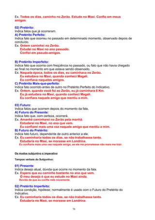 Ex. Todos os dias, caminho no Zerão. Estudo no Maxi. Confio em meus
amigos.

02) Pretérito:
Indica fatos que já ocorreram.
A) Pretérito Perfeito:
Indica fato que ocorreu no passado em determinado momento, observado depois de
concluído.
Ex. Ontem caminhei no Zerão.
    Estudei no Maxi no ano passado.
    Confiei em pseudo-amigos.

B) Pretérito Imperfeito:
Indica fato que ocorria com freqüência no passado, ou fato que não havia chegado
ao final no momento em que estava sendo observado.
Ex. Naquela época, todos os dias, eu caminhava no Zerão.
    Eu estudava no Maxi, quando conheci Magali.
    Eu confiava naqueles amigos.
C) Pretérito Mais-que-perfeito:
Indica fato ocorrido antes de outro no Pretérito Perfeito do Indicativo.
Ex. Ontem, quando você foi ao Zerão, eu já caminhara 6 Km.
    Eu já estudara no Maxi, quando conheci Magali.
    Eu confiara naquele amigo que mentiu a mim.

03) Futuro:
Indica fatos que ocorrem depois do momento da fala.
A) Futuro do Presente:
Indica fato que, com certeza, ocorrerá.
Ex. Amanhã caminharei no Zerão pela manhã.
    Estudarei no Maxi, no ano que vem.
    Eu confiarei mais uma vez naquele amigo que mentiu a mim.
B) Futuro do Pretérito:
Indica fato futuro, dependente de outro anterior a ele.
Ex. Eu caminharia todos os dias, se não trabalhasse tanto.
    Estudaria no Maxi, se morasse em Londrina.
   Eu confiaria mais uma vez naquele amigo, se ele me prometesse não mais me trair.


Os modos subjuntivo e imperativo

Tempos verbais do Subjuntivo:

01) Presente:
Indica desejo atual, dúvida que ocorre no momento da fala.
Ex. Espero que eu caminhe bastante no ano que vem.
    O meu desejo é que eu estude no Maxi ainda.
   Duvido de que eu confie nele novamente.

02) Pretérito Imperfeito:
Indica condição, hipótese; normalmente é usado com o Futuro do Pretérito do
Indicativo.
Ex. Eu caminharia todos os dias, se não trabalhasse tanto.
    Estudaria no Maxi, se morasse em Londrina.

                                             70
 