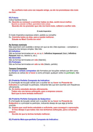 Eu confiaria mais uma vez naquele amigo, se ele me prometesse não mais
me trair.

03) Futuro:
Indica hipótese futura.
Ex. Quando eu começar a caminhar todos os dias, sentir-me-ei melhor.
   Quando eu estudar no Maxi, aprenderei mais coisas.
   Quando ele me prometer que não me trairá mais, voltarei a confiar nele.

                                   O modo Imperativo

O modo Imperativo expressa ordem, pedido ou conselho
Ex. Caminhe todos os dias, para a saúde melhorar.
    Estude no Maxi! Confie em mim!

As formas nominais
Não exprimem com exatidão o tempo em que se dá o fato expresso – completam o
esquema dos tempos simples. São três:
01) Infinitivo:
São as formas terminadas em ar, er ou ir. Infinitivo Impessoal (falar), Infinitivo
Pessoal (falar eu, falares tu, etc.).
02) Gerúndio:
São as formas terminadas em ndo (falando).
03) Particípio:
São as formas terminadas em ado ou ido (falado, partido).

Tempos Compostos
Os tempos verbais compostos são formados por locuções verbais que têm como
auxiliares os verbos ter e haver e como principal, qualquer verbo no particípio. São
eles:

01) Pretérito Perfeito Composto do Indicativo:
É a formação de locução verbal com o auxiliar ter ou haver no Presente do
Indicativo e o principal no particípio, indicando fato que tem ocorrido com freqüência
ultimamente.
Ex. Eu tenho estudado demais ultimamente.
    Todos nós nos temos esforçado, para a empresa crescer.
    Será que tu tens tentado melhorar?

02) Pretérito Perfeito Composto do Subjuntivo:
É a formação de locução verbal com o auxiliar ter ou haver no Presente do
Subjuntivo e o principal no particípio, indicando desejo de que algo já tenha
ocorrido.
Ex. Espero que você tenha estudado o suficiente, para conseguir a aprovação.
    O meu desejo é que todos nós nos tenhamos esforçado, para a empresa
crescer.
    Duvido de que tu tenhas tentado melhorar.

03) Pretérito Mais-que-perfeito Composto do Indicativo:


                                            71
 