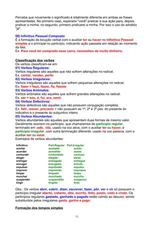 Perceba que novamente o significado é totalmente diferente em ambas as frases
apresentadas. No primeiro caso, esperarei "você" praticar a sua ação para, depois,
praticar a minha; no segundo, primeiro praticarei a minha. Por isso o uso do advébio
"já".

08) Infinitivo Pessoal Composto:
É a formação de locução verbal com o auxiliar ter ou haver no Infinitivo Pessoal
simples e o principal no particípio, indicando ação passada em relação ao momento
da fala.
Ex. Para você ter comprado esse carro, necessitou de muito dinheiro.

Classificação dos verbos
Os verbos classificam-se em:
01) Verbos Regulares:
Verbos regulares são aqueles que não sofrem alterações no radical.
Ex. cantar, vender, partir.
02) Verbos Irregulares:
Verbos irregulares são aqueles que sofrem pequenas alterações no radical.
Ex. fazer = faço, fazes; fiz, fizeste
03) Verbos Anômalos:
Verbos anômalos são aqueles que sofrem grandes alterações no radical.
Ex. ser = sou, é, fui, era, serei.
04) Verbos Defectivos:
Verbos defectivos são aqueles que não possuem conjugação completa.
Ex. falir, reaver, precaver = não possuem as 1ª, 2ª e 3ª pes. do presente do
indicativo e o presente do subjuntivo inteiro.
05) Verbos Abundantes:
Verbos abundantes são aqueles que apresentam duas formas de mesmo valor.
Geralmente ocorrem no particípio, que chamaremos de particípio regular,
terminado em -ado, -ido, usado na voz ativa, com o auxiliar ter ou haver, e
particípio irregular, com outra terminação diferente, usado na voz passiva, com o
auxiliar ser ou estar.
Exemplos de verbos abundantes:
Infinitivo             Part.Regular Part.Irregular
aceitar                aceitado           aceito
acender                acendido           aceso
contundir              contundido         contuso
eleger                 elegido            eleito
entregar               entregado          entregue
enxugar                enxugado           enxuto
expulsar               expulsado          expulso
imprimir               imprimido          impresso
limpar                 limpado            limpo
murchar                murchado           murcho
suspender              suspendido         suspenso
tingir                 tingido            tinto

Obs.: Os verbos abrir, cobrir, dizer, escrever, fazer, pôr, ver e vir só possuem o
particípio irregular aberto, coberto, dito, escrito, feito, posto, visto e vindo. Os
particípios regulares gastado, ganhado e pagado estão caindo ao desuso, sendo
substituídos pelos irregulares gasto, ganho e pago.

Formação dos tempos simples

                                          73
 
