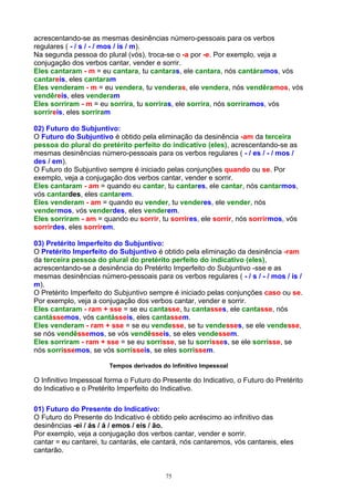 acrescentando-se as mesmas desinências número-pessoais para os verbos
regulares ( - / s / - / mos / is / m).
Na segunda pessoa do plural (vós), troca-se o -a por -e. Por exemplo, veja a
conjugação dos verbos cantar, vender e sorrir.
Eles cantaram - m = eu cantara, tu cantaras, ele cantara, nós cantáramos, vós
cantareis, eles cantaram
Eles venderam - m = eu vendera, tu venderas, ele vendera, nós vendêramos, vós
vendêreis, eles venderam
Eles sorriram - m = eu sorrira, tu sorriras, ele sorrira, nós sorríramos, vós
sorríreis, eles sorriram

02) Futuro do Subjuntivo:
O Futuro do Subjuntivo é obtido pela eliminação da desinência -am da terceira
pessoa do plural do pretérito perfeito do indicativo (eles), acrescentando-se as
mesmas desinências número-pessoais para os verbos regulares ( - / es / - / mos /
des / em).
O Futuro do Subjuntivo sempre é iniciado pelas conjunções quando ou se. Por
exemplo, veja a conjugação dos verbos cantar, vender e sorrir.
Eles cantaram - am = quando eu cantar, tu cantares, ele cantar, nós cantarmos,
vós cantardes, eles cantarem.
Eles venderam - am = quando eu vender, tu venderes, ele vender, nós
vendermos, vós venderdes, eles venderem.
Eles sorriram - am = quando eu sorrir, tu sorrires, ele sorrir, nós sorrirmos, vós
sorrirdes, eles sorrirem.

03) Pretérito Imperfeito do Subjuntivo:
O Pretérito Imperfeito do Subjuntivo é obtido pela eliminação da desinência -ram
da terceira pessoa do plural do pretérito perfeito do indicativo (eles),
acrescentando-se a desinência do Pretérito Imperfeito do Subjuntivo -sse e as
mesmas desinências número-pessoais para os verbos regulares ( - / s / - / mos / is /
m).
O Pretérito Imperfeito do Subjuntivo sempre é iniciado pelas conjunções caso ou se.
Por exemplo, veja a conjugação dos verbos cantar, vender e sorrir.
Eles cantaram - ram + sse = se eu cantasse, tu cantasses, ele cantasse, nós
cantássemos, vós cantásseis, eles cantassem.
Eles venderam - ram + sse = se eu vendesse, se tu vendesses, se ele vendesse,
se nós vendêssemos, se vós vendêsseis, se eles vendessem.
Eles sorriram - ram + sse = se eu sorrisse, se tu sorrisses, se ele sorrisse, se
nós sorrissemos, se vós sorrisseis, se eles sorrissem.

                        Tempos derivados do Infinitivo Impessoal

O Infinitivo Impessoal forma o Futuro do Presente do Indicativo, o Futuro do Pretérito
do Indicativo e o Pretérito Imperfeito do Indicativo.

01) Futuro do Presente do Indicativo:
O Futuro do Presente do Indicativo é obtido pelo acréscimo ao infinitivo das
desinências -ei / ás / á / emos / eis / ão.
Por exemplo, veja a conjugação dos verbos cantar, vender e sorrir.
cantar = eu cantarei, tu cantarás, ele cantará, nós cantaremos, vós cantareis, eles
cantarão.


                                          75
 