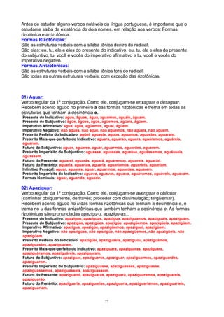 Antes de estudar alguns verbos notáveis da língua portuguesa, é importante que o
estudante saiba da existência de dois nomes, em relação aos verbos: Formas
rizotônica e arrizotônica.
Formas Rizotônicas:
São as estruturas verbais com a sílaba tônica dentro do radical.
São elas: eu, tu, ele e eles do presente do indicativo, eu, tu, ele e eles do presente
do subjuntivo, tu, você e vocês do imperativo afirmativo e tu, você e vocês do
imperativo negativo.
Formas Arrizotônicas:
São as estruturas verbais com a sílaba tônica fora do radical.
São todas as outras estruturas verbais, com exceção das rizotônicas.



01) Aguar:
Verbo regular da 1ª conjugação. Como ele, conjugam-se enxaguar e desaguar.
Recebem acento agudo no primeiro a das formas rizotônicas e trema em todas as
estruturas que tenham a desinência e.
Presente do Indicativo: águo, águas, água, aguamos, aguais, águam.
Presente do Subjuntivo: ágüe, ágües, ágüe, agüemos, agüeis, ágüem.
Imperativo Afirmativo: água, ágüe, agüemos, aguai, ágüem.
Imperativo Negativo: não ágües, não ágüe, não agüemos, não agüeis, não ágüem.
Pretérito Perfeito do Indicativo: agüei, aguaste, aguou, aguamos, aguastes, aguaram.
Pretérito Mais-que-perfeito do Indicativo: aguara, aguaras, aguara, aguáramos, aguáreis,
aguaram.
Futuro do Subjuntivo: aguar, aguares, aguar, aguarmos, aguardes, aguarem.
Pretérito Imperfeito do Subjuntivo: aguasse, aguasses, aguasse, aguássemos, aguásseis,
aguassem.
Futuro do Presente: aguarei, aguarás, aguará, aguaremos, aguareis, aguarão.
Futuro do Pretérito: aguaria, aguarias, aguaria, aguaríamos, aguaríeis, aguariam.
Infinitivo Pessoal: aguar, aguares, aguar, aguarmos, aguardes, aguarem.
Pretérito Imperfeito do Indicativo: aguava, aguavas, aguava, aguávamos, aguáveis, aguavam.
Formas Nominais: aguar, aguando, aguado.

02) Apaziguar:
Verbo regular da 1ª conjugação. Como ele, conjugam-se averiguar e obliquar
(caminhar obliquamente, de través; proceder com dissimulação; tergiversar).
Recebem acento agudo no u das formas rizotônicas que tenham a desinência e, e
trema no u das formas arrizotônicas que também tenham a desinência e. As formas
rizotônicas são pronunciadas apazigu-o, apazigu-as...
Presente do Indicativo: apaziguo, apaziguas, apazigua, apaziguamos, apaziguais, apaziguam.
Presente do Subjuntivo: apazigúe, apazigúes, apazigúe, apazigüemos, apazigüeis, apazigúem.
Imperativo Afirmativo: apazigua, apazigúe, apazigüemos, apaziguai, apazigúem.
Imperativo Negativo: não apazigúes, não apazigúe, não apazigüemos, não apazigüeis, não
apazigúem.
Pretérito Perfeito do Indicativo: apazigüei, apaziguaste, apaziguou, apaziguamos,
apaziguastes, apaziguaram.
Pretérito Mais-que-perfeito do Indicativo: apaziguara, apaziguaras, apaziguara,
apaziguáramos, apaziguáreis, apaziguaram.
Futuro do Subjuntivo: apaziguar, apaziguares, apaziguar, apaziguarmos, apaziguardes,
apaziguarem.
Pretérito Imperfeito do Subjuntivo: apaziguasse, apaziguasses, apaziguasse,
apaziguássemos, apaziguásseis, apaziguassem.
Futuro do Presente: apaziguarei, apaziguarás, apaziguará, apaziguaremos, apaziguareis,
apaziguarão.
Futuro do Pretérito: apaziguaria, apaziguarias, apaziguaria, apaziguaríamos, apaziguaríeis,
apaziguariam.


                                            77
 