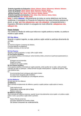 Pretérito Imperfeito do Subjuntivo: falisse, falisses, falisse, falíssemos, falísseis, falissem.
Futuro do Presente: falirei, falirás, falirá, faliremos, falireis, falirão.
Futuro do Pretérito: faliria, falirias, faliria, faliríamos, faliríeis, faliriam.
Infinitivo Pessoal: falir, falires, falir, falirmos, falirdes, falirem.
Pretérito Imperfeito do Indicativo: falia, falias, falia, falíamos, falíeis, faliam.
Formas Nominais: falir, falindo, falido.
Nota: o verbo adequar, diferentemente de todos os outros defectivos nas formas
rizotônicas, é conjugado no Presente do Subjuntivo nas duas primeiras pessoas do
plural, ou seja: que nós adeqüemos, que vós adeqüeis, conseqüentemente o
Imperativo Afirmativo também é conjugado de modo diferente: adeqüemos nós,
adequai vós.

Vozes Verbais
Voz verbal é a flexão do verbo que indica se o sujeito pratica ou recebe, ou pratica e
recebe a ação verbal.

01) Voz Ativa:
Quando o sujeito é agente, ou seja, pratica a ação verbal ou participa ativamente de
um fato.
Ex.
As meninas exigiram a presença da diretora.
A torcida aplaudiu os jogadores.
O médico cometeu um erro terrível.

02) Voz Passiva:
Quando o sujeito é paciente, ou seja, sofre a ação verbal.
A) Voz Passiva Sintética:
A voz passiva sintética é formada por verbo transitivo direto, pronome se (partícula apassivadora) e
sujeito paciente.
Ex.
    Entregam-se encomendas.
    Alugam-se casas.
    Compram-se roupas usadas.
B) Voz Passiva Analítica:
A voz passiva analítica é formada por sujeito paciente, verbo auxiliar ser ou estar, verbo principal
indicador de ação no particípio - ambos formam locução verbal passiva - e agente da passiva. Veja
mais detalhes aqui.
Ex.
    As encomendas foram entregues pelo próprio diretor.
    As casas foram alugadas pela imobiliária.
    As roupas foram compradas por uma elegante senhora.

03) Voz Reflexiva:
Há dois tipos de voz reflexiva:
A) Reflexiva:
Será chamada simplesmente de reflexiva, quando o sujeito praticar a ação sobre si mesmo.
Ex.
    Carla machucou-se.
    Osbirvânio cortou-se com a faca.
    Roberto matou-se.
B) Reflexiva recíproca:
Será chamada de reflexiva recíproca, quando houver dois elementos como sujeito: um pratica a ação
sobre o outro, que pratica a ação sobre o primeiro.
Ex.
    Paula e Renato amam-se.
    Os jovens agrediram-se durante a festa.
    Os ônibus chocaram-se violentamente.



                                                  82
 