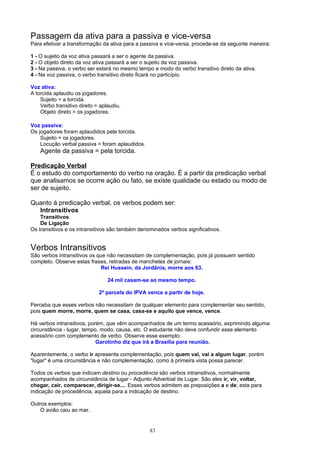 Passagem da ativa para a passiva e vice-versa
Para efetivar a transformação da ativa para a passiva e vice-versa, procede-se da seguinte maneira:

1 - O sujeito da voz ativa passará a ser o agente da passiva.
2 - O objeto direto da voz ativa passará a ser o sujeito da voz passiva.
3 - Na passiva, o verbo ser estará no mesmo tempo e modo do verbo transitivo direto da ativa.
4 - Na voz passiva, o verbo transitivo direto ficará no particípio.

Voz ativa:
A torcida aplaudiu os jogadores.
    Sujeito = a torcida.
    Verbo transitivo direto = aplaudiu.
    Objeto direto = os jogadores.

Voz passiva:
Os jogadores foram aplaudidos pela torcida.
    Sujeito = os jogadores.
    Locução verbal passiva = foram aplaudidos.
    Agente da passiva = pela torcida.

Predicação Verbal
É o estudo do comportamento do verbo na oração. É a partir da predicação verbal
que analisamos se ocorre ação ou fato, se existe qualidade ou estado ou modo de
ser de sujeito.

Quanto à predicação verbal, os verbos podem ser:
  Intransitivos
    Transitivos
    De Ligação
Os transitivos e os intransitivos são também denominados verbos significativos.


Verbos Intransitivos
São verbos intransitivos os que não necessitam de complementação, pois já possuem sentido
completo. Observe estas frases, retiradas de manchetes de jornais:
                              Rei Hussein, da Jordânia, morre aos 63.

                                 24 mil casam-se ao mesmo tempo.

                             2ª parcela do IPVA vence a partir de hoje.

Perceba que esses verbos não necessitam de qualquer elemento para complementar seu sentido,
pois quem morre, morre, quem se casa, casa-se e aquilo que vence, vence.

Há verbos intransitivos, porém, que vêm acompanhados de um termo acessório, exprimindo alguma
circunstância - lugar, tempo, modo, causa, etc. O estudante não deve confundir esse elemento
acessório com complemento de verbo. Observe esse exemplo:
                            Garotinho diz que irá a Brasília para reunião.

Aparentemente, o verbo ir apresenta complementação, pois quem vai, vai a algum lugar, porém
"lugar" é uma circunstância e não complementação, como à primeira vista possa parecer.

Todos os verbos que indicam destino ou procedência são verbos intransitivos, normalmente
acompanhados de circunstância de lugar - Adjunto Adverbial de Lugar. São eles ir, vir, voltar,
chegar, cair, comparecer, dirigir-se.... Esses verbos admitem as preposições a e de; esta para
indicação de procedência, aquela para a indicação de destino.

Outros exemplos:
    O avião caiu ao mar.


                                                 83
 