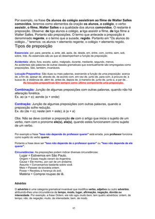 Por exemplo, na frase Os alunos do colégio assistiram ao filme de Walter Salles
comovidos, teremos como elementos da oração os alunos, o colégio, o verbo
assistir, o filme, Walter Salles e a qualidade dos alunos comovidos. O restante é
preposição. Observe: de liga alunos a colégio, a liga assistir a filme, de liga filme a
Walter Salles. Portanto são preposições. O termo que antecede a preposição é
denominado regente, e o termo que a sucede, regido. Portanto em "Os alunos do
colégio..." teremos: os alunos = elemento regente; o colégio = elemento regido.
Tipos de preposição
Essenciais: por, para, perante, a, ante, até, após, de, desde, em, entre, com, contra, sem, sob,
sobre, trás. As essenciais são as que só desempenham a função de preposição.

Acidentais: afora, fora, exceto, salvo, malgrado, durante, mediante, segundo, menos.
As acidentais são palavras de outras classes gramaticais que eventualmente são empregadas como
preposições. São, também, invariáveis.

Locução Prepositiva: São duas ou mais palavras, exercendo a função de uma preposição: acerca
de, a fim de, apesar de, através de, de acordo com, em vez de, junto de, para com, à procura de, à
busca de, à distância de, além de, antes de, depois de, à maneira de, junto de, junto a, a par de...
        As locuções prepositivas têm sempre como último componente uma preposição.

Combinação: Junção de algumas preposições com outras palavras, quando não há
alteração fonética.
Ex. ao (a + o); aonde (a + onde)

Contração: Junção de algumas preposições com outras palavras, quando a
preposição sofre redução.
Ex. do (de + o); neste (em + este); à (a + a)

Obs: Não se deve contrair a preposição de com o artigo que inicia o sujeito de um
verbo, nem com o pronome ele(s), ela(s), quando estes funcionarem como sujeito
de um verbo.

Por exemplo a frase "Isso não depende do professor querer" está errada, pois professor funciona
como sujeito do verbo querer.

Portanto a frase deve ser "Isso não depende de o professor querer" ou "Isso não depende de ele
querer".

Circunstâncias: As preposições podem indicar diversas circunstâncias:
    Lugar = Estivemos em São Paulo.
    Origem = Essas maçãs vieram da Argentina.
    Causa = Ele morreu, por cair de um andaime.
    Assunto = Conversamos bastante sobre você.
    Meio = Passeei de bicicleta ontem.
    Posse = Recebeu a herança do avô.
    Matéria = Comprei roupas de lã.

Advérbio

O advérbio é uma categoria gramatical invariável que modifica verbo, adjetivo ou outro advérbio,
atribuindo-lhes uma circunstância de tempo, modo, lugar, afirmação, negação, dúvida ou
intensidade. Por exemplo, a frase Ontem, ela não agiu muito bem, tem quatro advérbios: ontem, de
tempo; não, de negação; muito, de intensidade; bem, de modo.


                                                  85
 